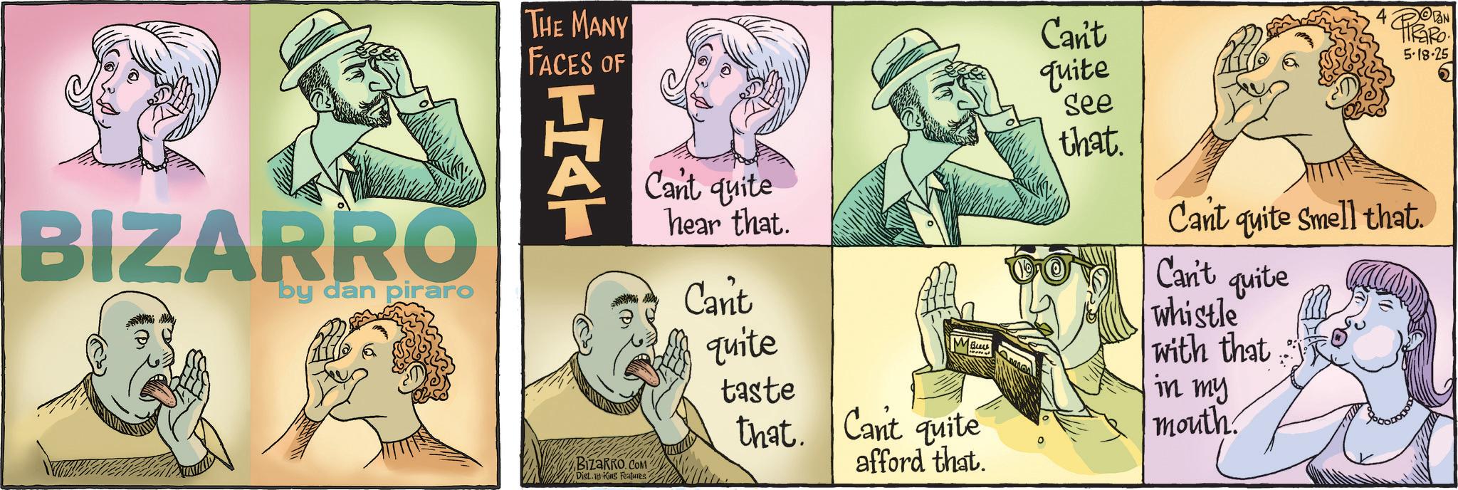 Graphics OCR: BIZARRO by dan piraro THE MANY FACES OF Can't 5-18-25 HAT BizaRRO.COM Dist.19 King Features Cant quite hear that. Cant quite taste that. Bure Cant quite afford that. quite See that. Cant quite Smell that. Can't quite whistle with that in my mouth. BIZARRO by dan piraro THE MANY FACES OF Can't 5-18-25 HAT BizaRRO.COM Dist.19 King Features Cant quite hear that . Cant quite taste that . Bure Cant quite afford that . quite See that . Cant quite Smell that . Can't quite whistle with that in my mouth .
