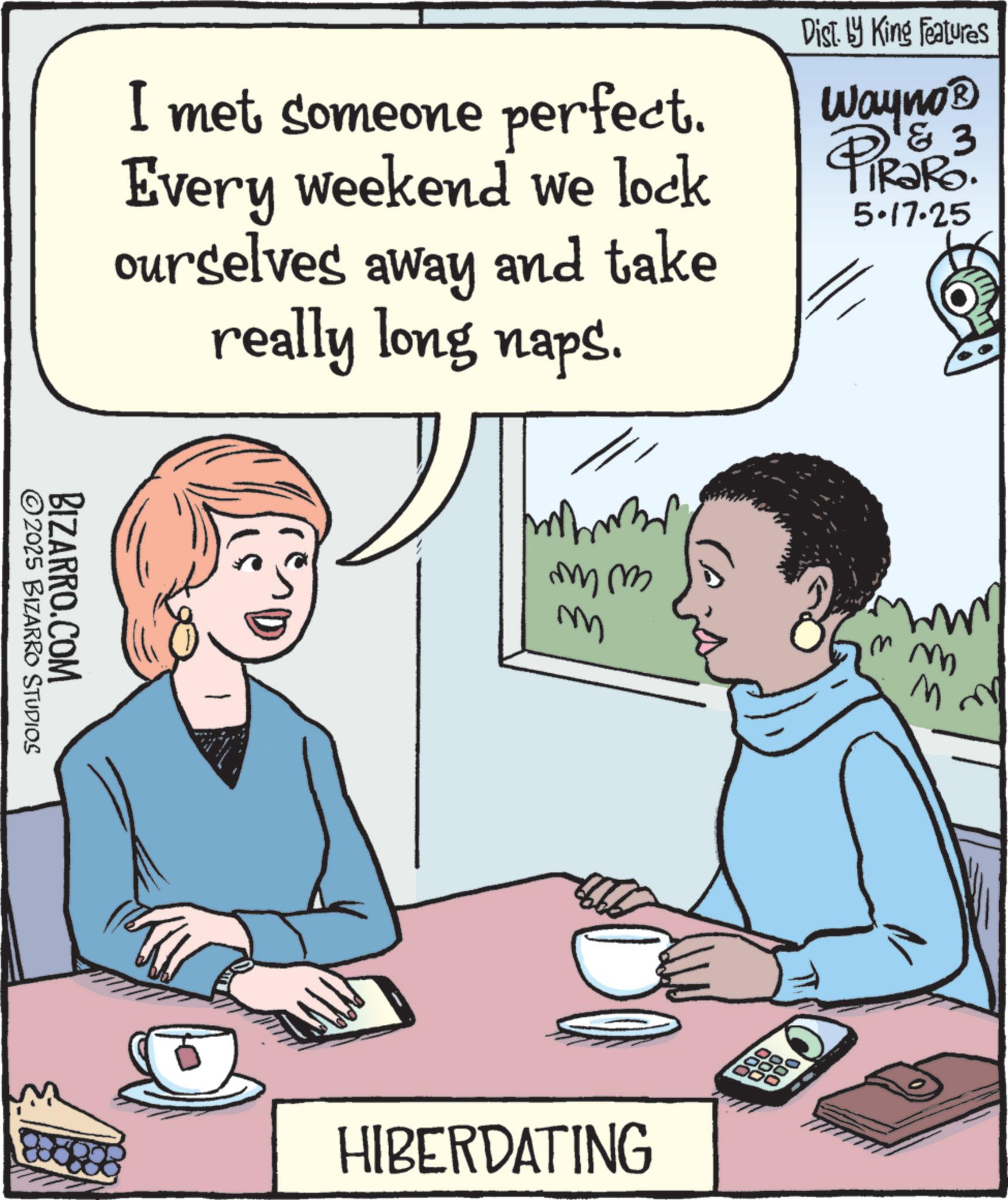 Publication OCR: I met someone perfect. Every weekend we lock ourselves away and take really long naps. Dist. by King Features Wayno? 3 PiRaRo. 5.17.25 BIZARRO.COM ©2025 BIZARRO STUDIOS ??? m HIBERDATING 000 m m I met someone perfect . Every weekend we lock ourselves away and take really long naps . Dist . by King Features Wayno? 3 PiRaRo . 5.17.25 BIZARRO.COM © 2025 BIZARRO STUDIOS ? ?? m HIBERDATING 000 m m