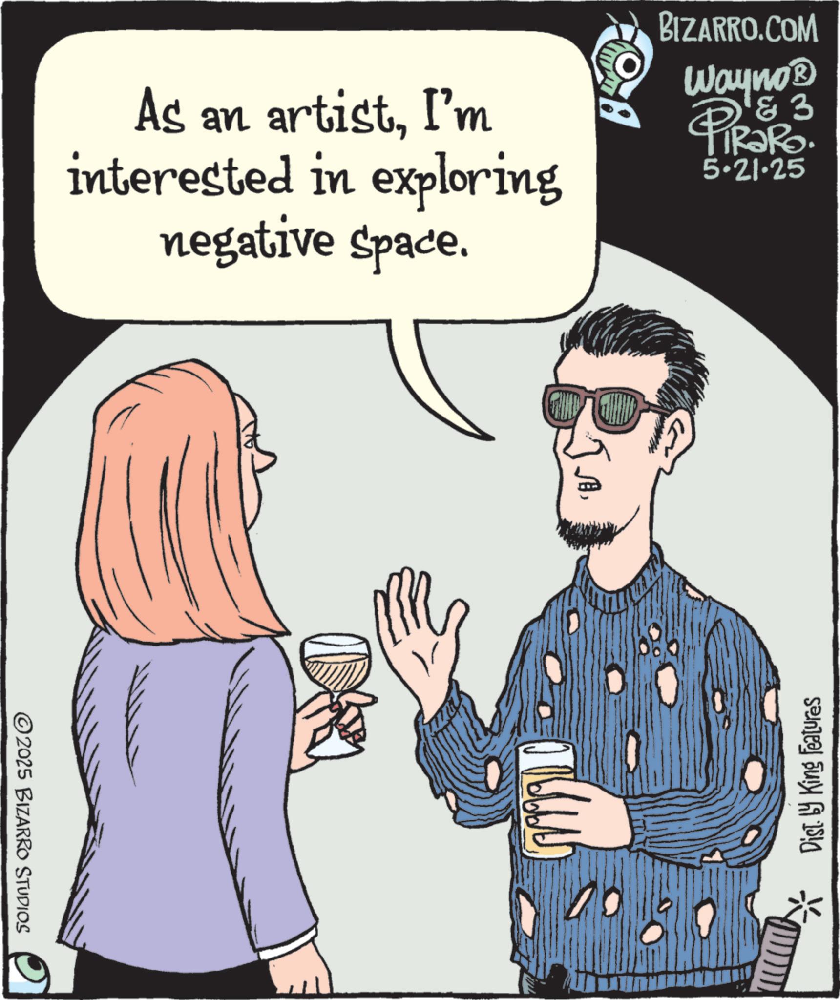 Animated cartoon OCR: BIZARRO.COM As an artistI'm interested in exploring negative space. Wayno? & 3 PiRaRo. 5.21.25 2025 BIZARRO STUDIOS JA* Dist. ly King Features BIZARRO.COM As an artistI'm interested in exploring negative space . Wayno? & 3 PiRaRo . 5.21.25 2025 BIZARRO STUDIOS JA* Dist . ly King Features