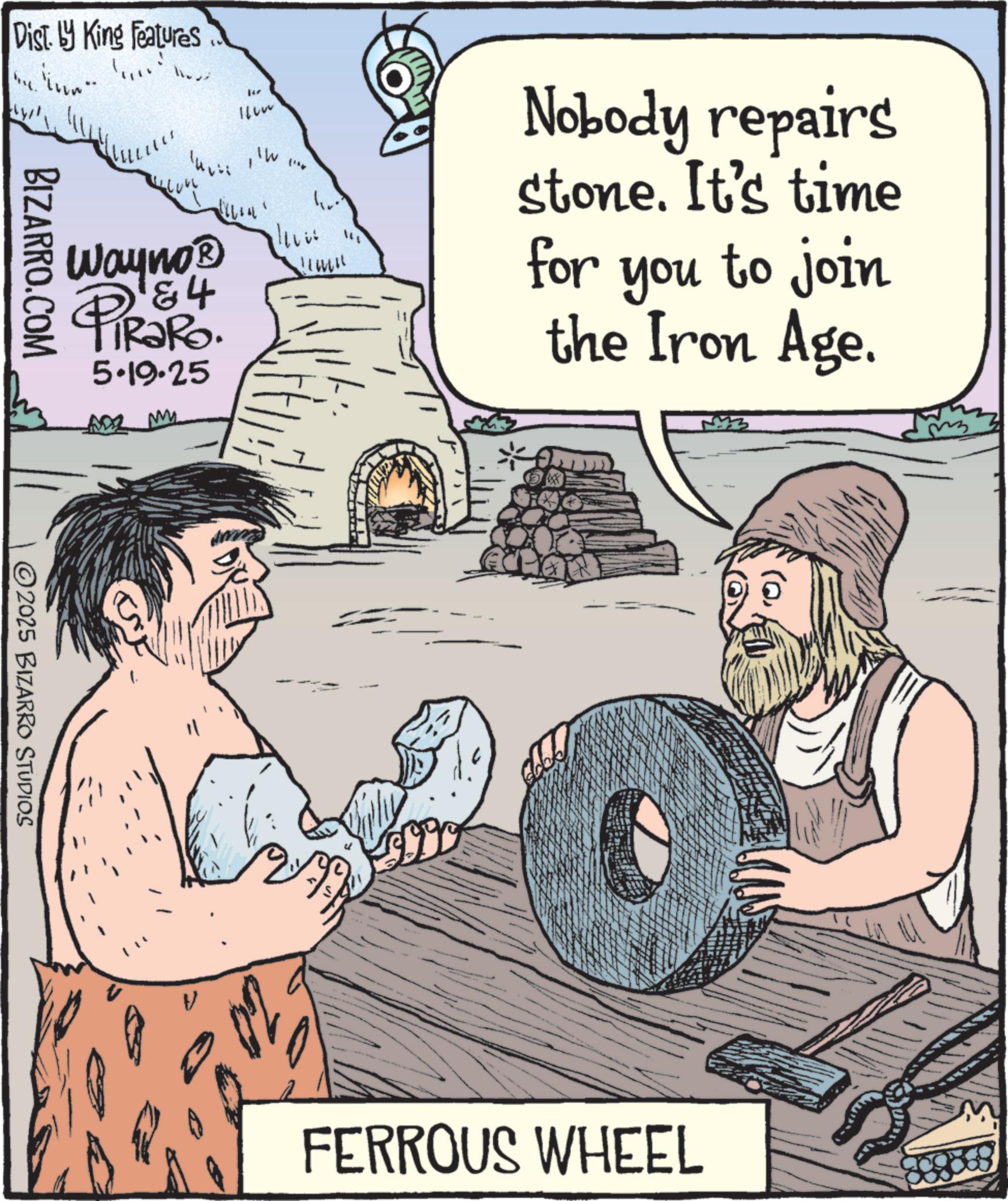 Animation OCR: Disty King Features He Wayno? 184 4 TiRaRo. 5.19.25 ADZ My 1. BIZARRO.COM 2025 BIZARRO STUDIOS Nobody repairs stone. It's time for you to join the Iron Age. FERROUS WHEEL Disty King Features He Wayno? 184 4 TiRaRo . 5.19.25 ADZ My 1 . BIZARRO.COM 2025 BIZARRO STUDIOS Nobody repairs stone . It's time for you to join the Iron Age . FERROUS WHEEL