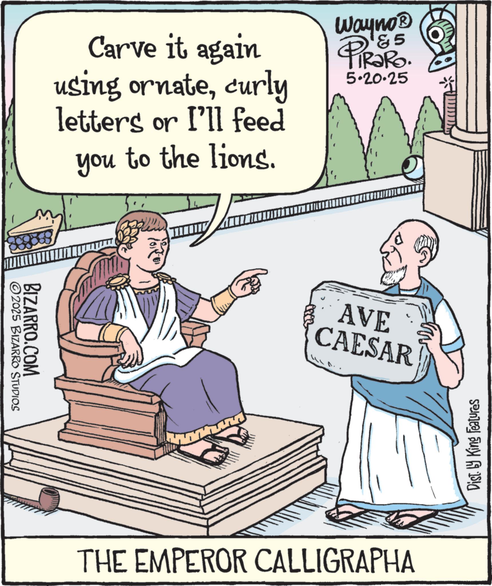 Fiction OCR: Carve it again using ornatecurly letters or I'll feed you to the lions. Wayno? 5 PiRako. 5.20.25 BIZARRO.COM 2025 BIZARRO STUDIOS AVE CAESAR THE EMPEROR CALLIGRAPHA Dist. by King Features Carve it again using ornatecurly letters or I'll feed you to the lions . Wayno? 5 PiRako . 5.20.25 BIZARRO.COM 2025 BIZARRO STUDIOS AVE CAESAR THE EMPEROR CALLIGRAPHA Dist . by King Features