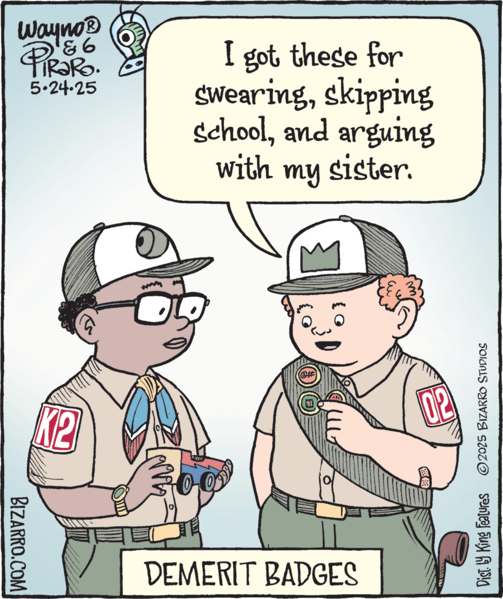 Fictional character OCR: BIZARRO.COM Wayno? 86 PiRaRo. 5.24.25 I got these for swearingskipping schooland arguing with my sister. K2 ???? DEMERIT BADGES 02 Dist. by King Features 2025 BIZARRO STUDIOS BIZARRO.COM Wayno? 86 PiRaRo . 5.24.25 I got these for swearingskipping schooland arguing with my sister . K2 ???? DEMERIT BADGES 02 Dist . by King Features 2025 BIZARRO STUDIOS