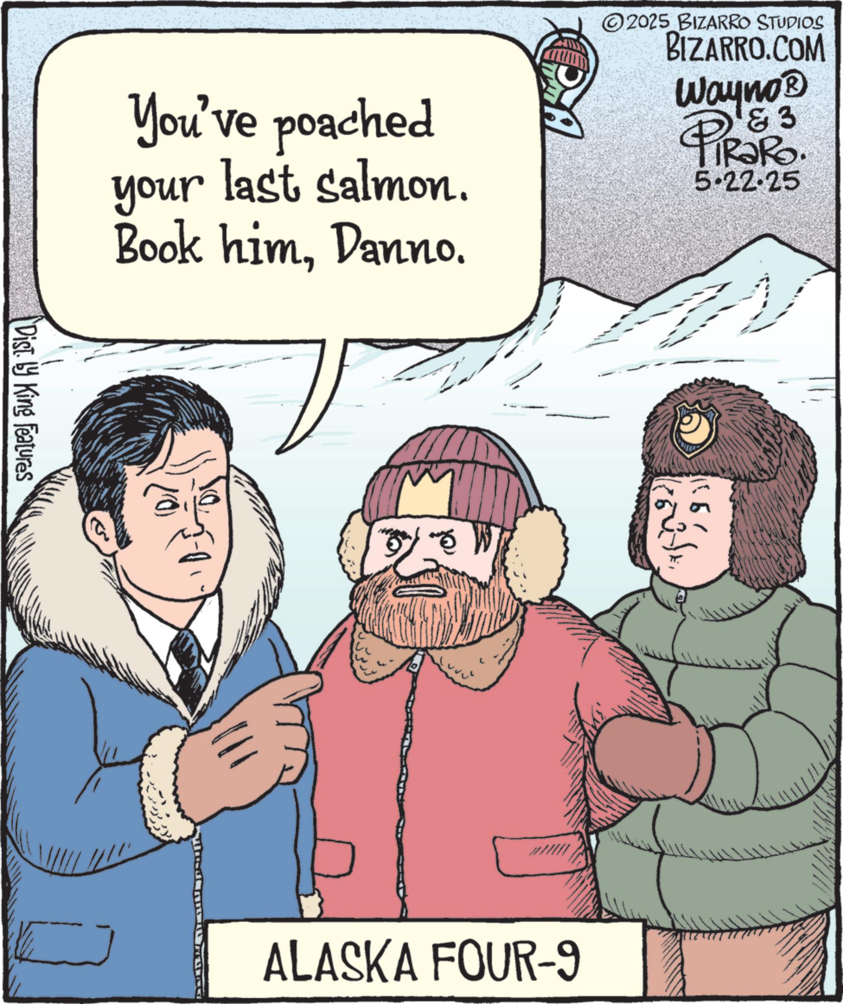 Snow OCR: You've poached your last salmon. Book himDanno. V 2025 BIZARRO STUDIOS BIZARRO.COM Wayno? & 3 PiRaRo 5.22.25 Dist. by King Features 1651 ALASKA FOUR-9 You've poached your last salmon . Book himDanno . V 2025 BIZARRO STUDIOS BIZARRO.COM Wayno? & 3 PiRaRo 5.22.25 Dist . by King Features 1651 ALASKA FOUR - 9