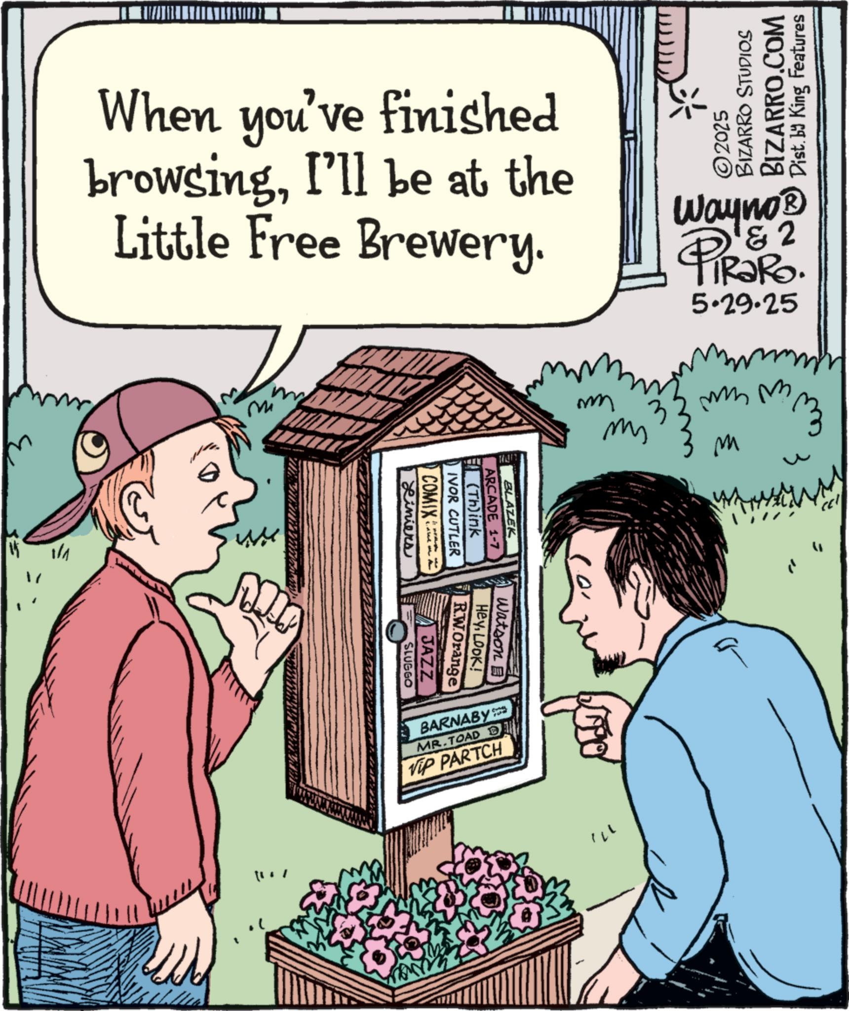 Fiction OCR: When you've finished browsingI'll be at the Little Free Brewery. 1/1 Mi ©2025 BIZARRO STUDIOS BIZARRO.COM Dist. by King Features www ??? ms 3 & 2 Wayno? PiRaRo. 5.29.25 mmm M 3 Liniers COMIX IVOR CUTLER (Th)ink ARCADE 1-7 BLAZEK RW.Orange HeyLook! Watson B JAZZ SLUGGO BARNABY MR.TOAD D Vip PARTCH 171 ??? When you've finished browsingI'll be at the Little Free Brewery . 1/1 Mi © 2025 BIZARRO STUDIOS BIZARRO.COM Dist . by King Features www ??? ms 3 & 2 Wayno? PiRaRo . 5.29.25 mmm M 3 Liniers COMIX IVOR CUTLER ( Th ) ink ARCADE 1-7 BLAZEK RW.Orange HeyLook ! Watson B JAZZ SLUGGO BARNABY MR.TOAD D Vip PARTCH 171 ???