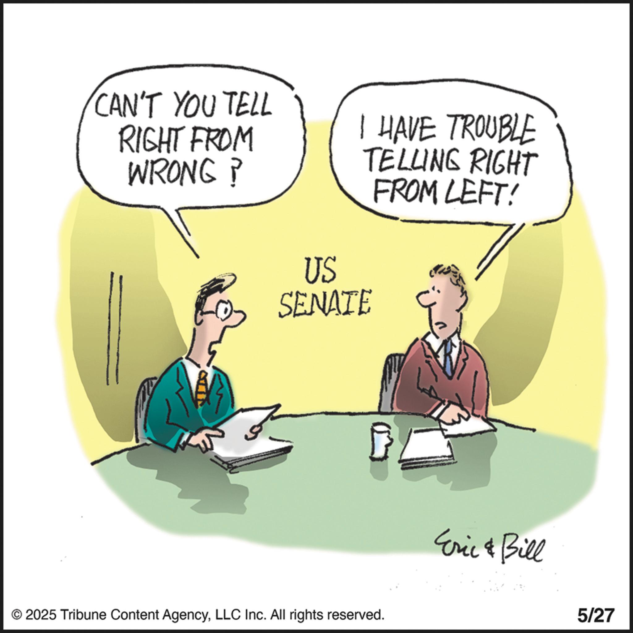 Fiction OCR: CAN'T YOU TELL RIGHT FROM WRONG? I HAVE TROUBLE TELLING RIGHT FROM LEFT! US SENATE © 2025 Tribune Content AgencyLLC Inc. All rights reserved. Eric & Bill 5/27 CAN'T YOU TELL RIGHT FROM WRONG ? I HAVE TROUBLE TELLING RIGHT FROM LEFT ! US SENATE © 2025 Tribune Content AgencyLLC Inc. All rights reserved . Eric & Bill 5/27