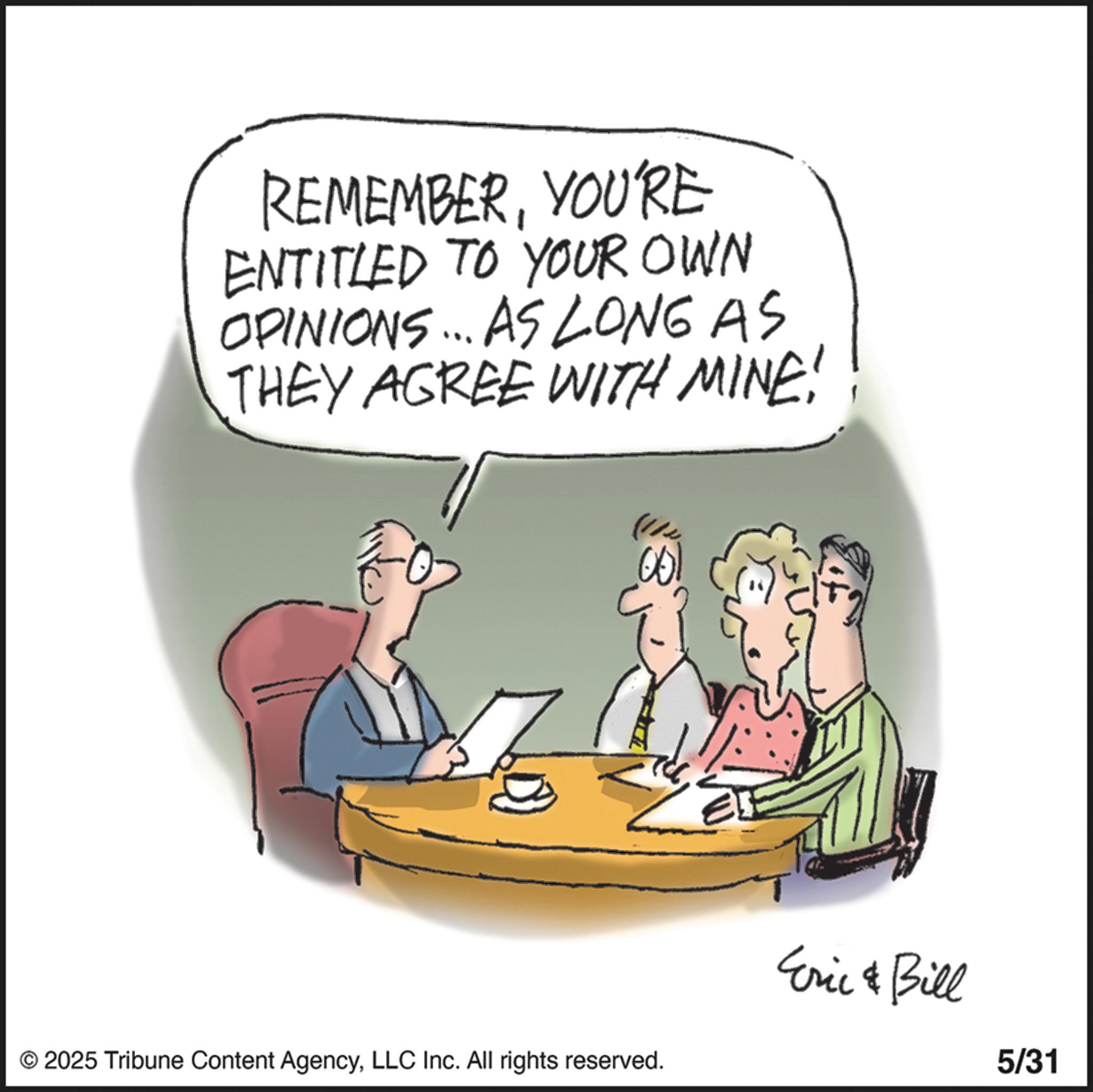 Photo caption OCR: REMEMBERYOU'RE ENTITLED TO YOUR OWN OPINIONS... AS LONG AS THEY AGREE WITH MINE! .001 © 2025 Tribune Content AgencyLLC Inc. All rights reserved. Eric & Bill 5/31 REMEMBERYOU'RE ENTITLED TO YOUR OWN OPINIONS ... AS LONG AS THEY AGREE WITH MINE ! .001 © 2025 Tribune Content AgencyLLC Inc. All rights reserved . Eric & Bill 5/31