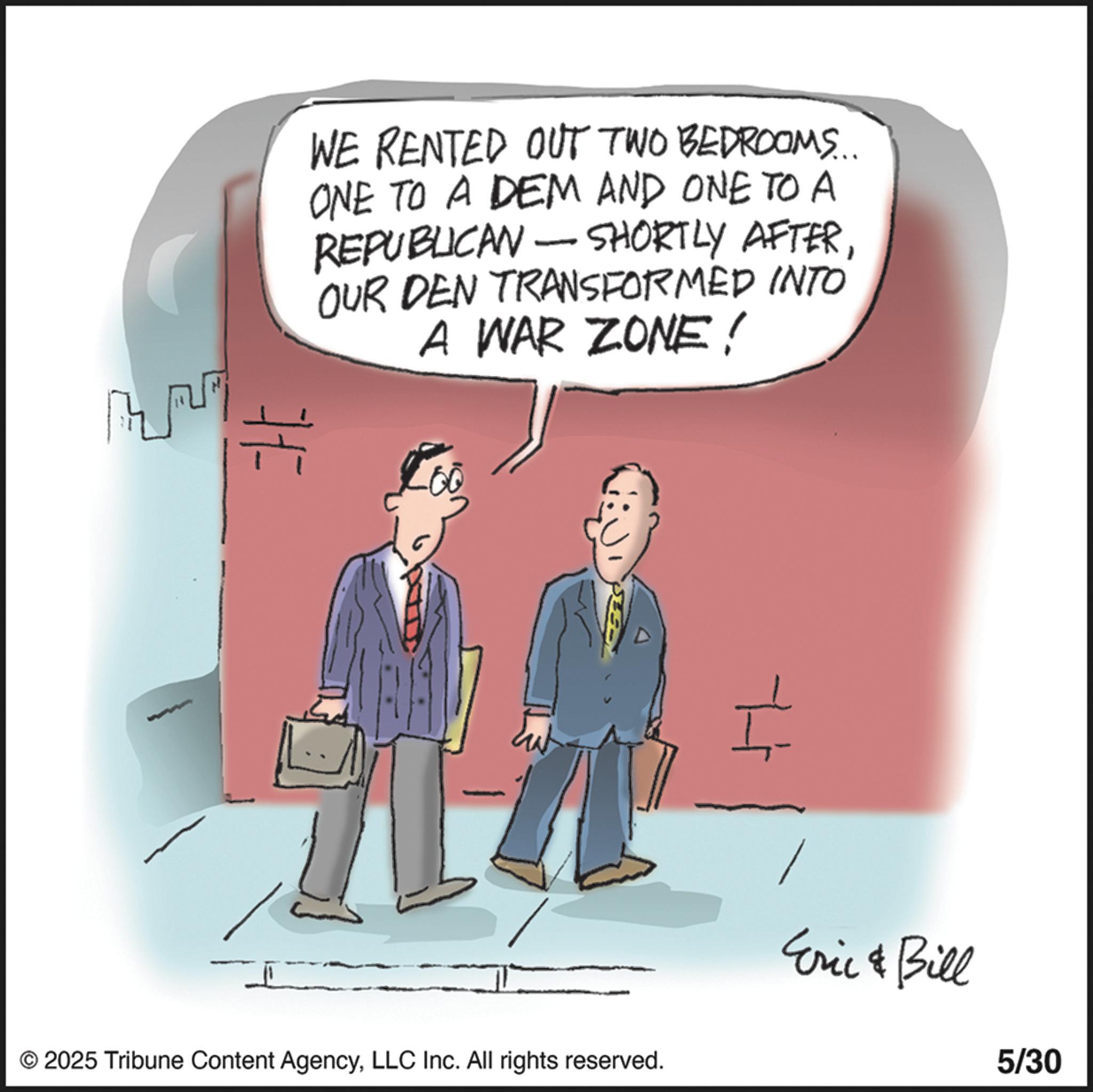 Animated cartoon OCR: WE RENTED OUT TWO BEDROOMS... ONE TO A DEM AND ONE TO A REPUBLICAN - SHORTLY AFTEROUR DEN TRANSFORMED INTO A WAR ZONE! © 2025 Tribune Content AgencyLLC Inc. All rights reserved. Eric & Bill 5/30 WE RENTED OUT TWO BEDROOMS ... ONE TO A DEM AND ONE TO A REPUBLICAN - SHORTLY AFTEROUR DEN TRANSFORMED INTO A WAR ZONE ! © 2025 Tribune Content AgencyLLC Inc. All rights reserved . Eric & Bill 5/30