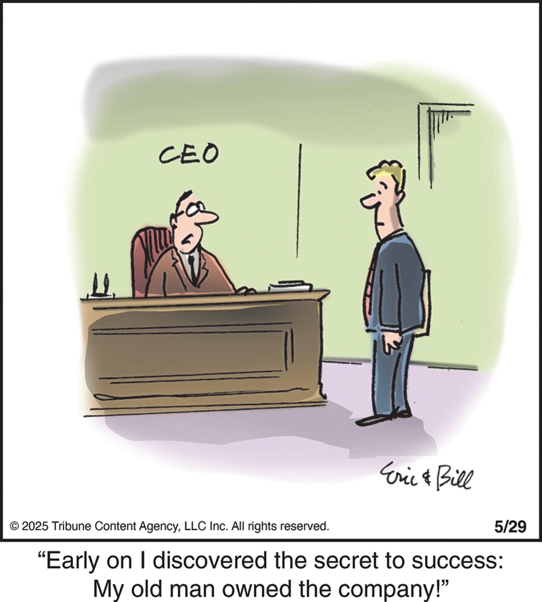 Debate OCR: ?. CEO © 2025 Tribune Content AgencyLLC Inc. All rights reserved. Eric & Bill 5/29 "Early on I discovered the secret to success: My old man owned the company!" ? . CEO © 2025 Tribune Content AgencyLLC Inc. All rights reserved . Eric & Bill 5/29 " Early on I discovered the secret to success : My old man owned the company ! "