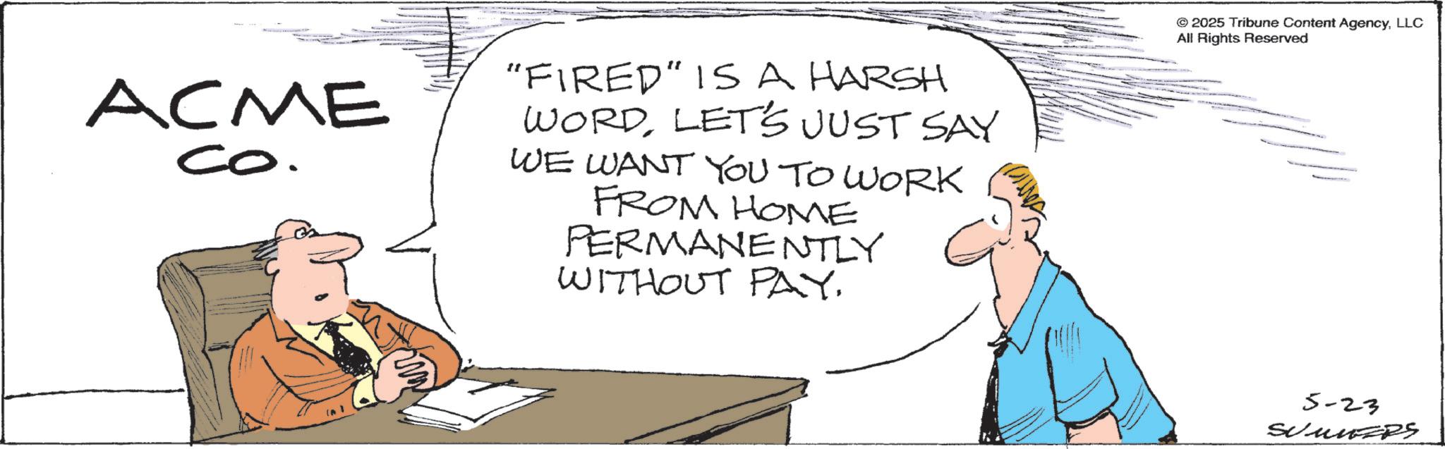 Photo caption OCR: ACME co. "FIRED" IS A HARSH WORDLET'S JUST SAY WE WANT YOU TO WORK FROM HOME PERMANENTLY WITHOUT PAY. © 2025 Tribune Content AgencyLLC All Rights Reserved 5-23 SUMNERS ACME co . " FIRED " IS A HARSH WORDLET'S JUST SAY WE WANT YOU TO WORK FROM HOME PERMANENTLY WITHOUT PAY . © 2025 Tribune Content AgencyLLC All Rights Reserved 5-23 SUMNERS
