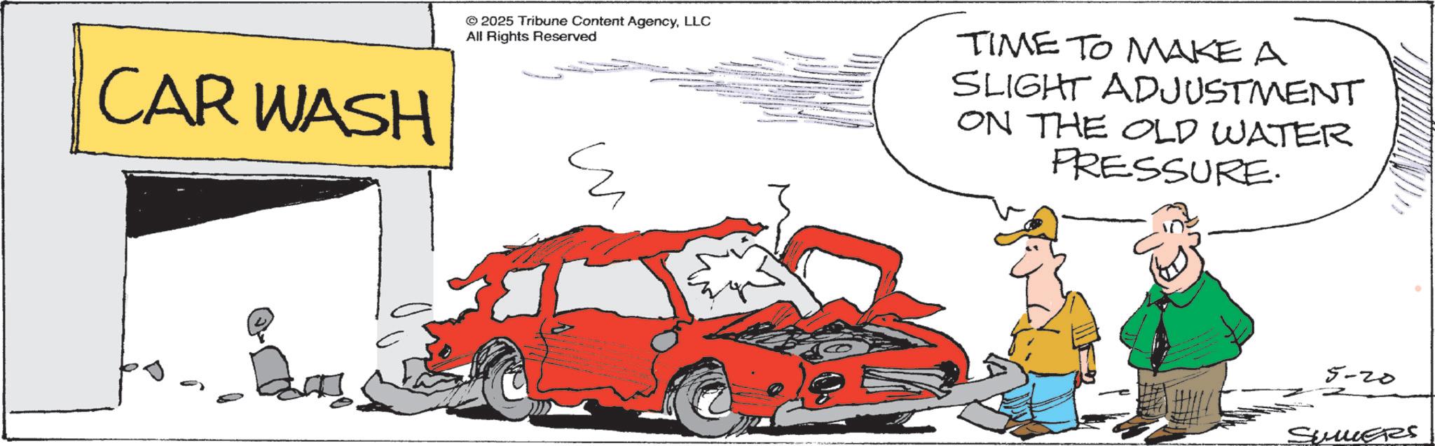 Automotive Care OCR: CAR WASH © 2025 Tribune Content AgencyLLC All Rights Reserved ?? TIME TO MAKE A SLIGHT ADJUSTMENT ON THE OLD WATER PRESSURE. 5-20 SUMMERS CAR WASH © 2025 Tribune Content AgencyLLC All Rights Reserved ?? TIME TO MAKE A SLIGHT ADJUSTMENT ON THE OLD WATER PRESSURE . 5-20 SUMMERS