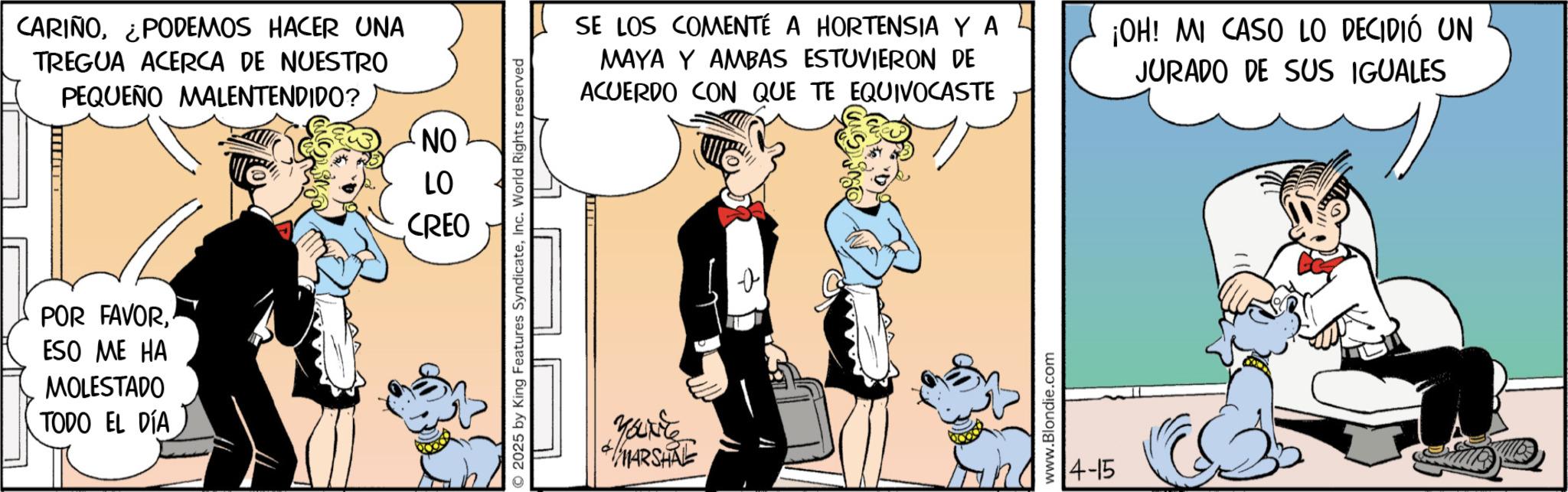 Animated cartoon OCR: CARIÑO¿PODEMOS HACER UNA TREGUA ACERCA DE NUESTRO PEQUEÑO MALENTENDIDO? NO POR FAVORESO ME HA MOLESTADO TODO EL DÍA LO CREO 2025 by King Features SyndicateInc. World Rights reserved SE LOS COMENTÉ A HORTENSIA Y A MAYA Y AMBAS ESTUVIERON DE ACUERDO CON QUE TE EQUIVOCASTE ¡OH! MI CASO LO DECIDIÓ UN JURADO DE SUS IGUALES Your MARSHAL www.Blondie.com 14-15 CARIÑO¿ PODEMOS HACER UNA TREGUA ACERCA DE NUESTRO PEQUEÑO MALENTENDIDO ? NO POR FAVORESO ME HA MOLESTADO TODO EL DÍA LO CREO 2025 by King Features SyndicateInc. World Rights reserved SE LOS COMENTÉ A HORTENSIA Y A MAYA Y AMBAS ESTUVIERON DE ACUERDO CON QUE TE EQUIVOCASTE ¡ OH ! MI CASO LO DECIDIÓ UN JURADO DE SUS IGUALES Your MARSHAL www.Blondie.com 14-15