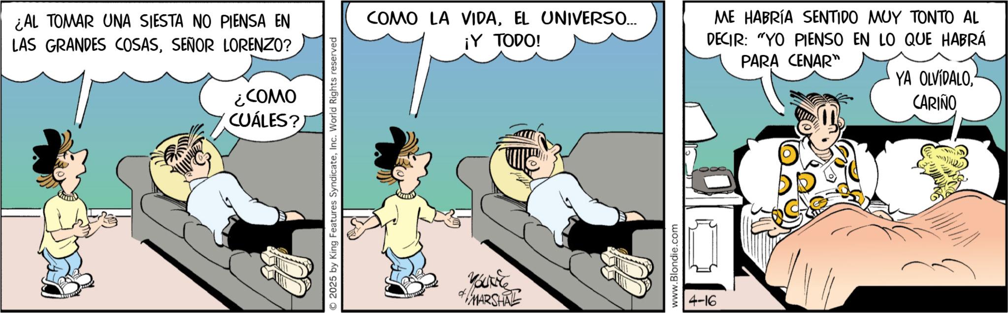 Comic book OCR: ¿AL TOMAR UNA SIESTA NO PIENSA EN LAS GRANDES COSASSEÑOR LORENZO? ¿COMO CUÁLES? 2025 by King Features SyndicateInc. World Rights reserved COMO LA VIDAEL UNIVERSO... ¡Y TODO! ME HABRÍA SENTIDO MUY TONTO AL DECIR: "YO PIENSO EN LO QUE HABRÁ PARA CENAR" YA OLVIDALO. CARIÑO Vouse MARSHAL www.Blondie.com 4-16 ¿ AL TOMAR UNA SIESTA NO PIENSA EN LAS GRANDES COSASSEÑOR LORENZO ? ¿ COMO CUÁLES ? 2025 by King Features SyndicateInc. World Rights reserved COMO LA VIDAEL UNIVERSO ... ¡ Y TODO ! ME HABRÍA SENTIDO MUY TONTO AL DECIR : " YO PIENSO EN LO QUE HABRÁ PARA CENAR " YA OLVIDALO . CARIÑO Vouse MARSHAL www.Blondie.com 4-16