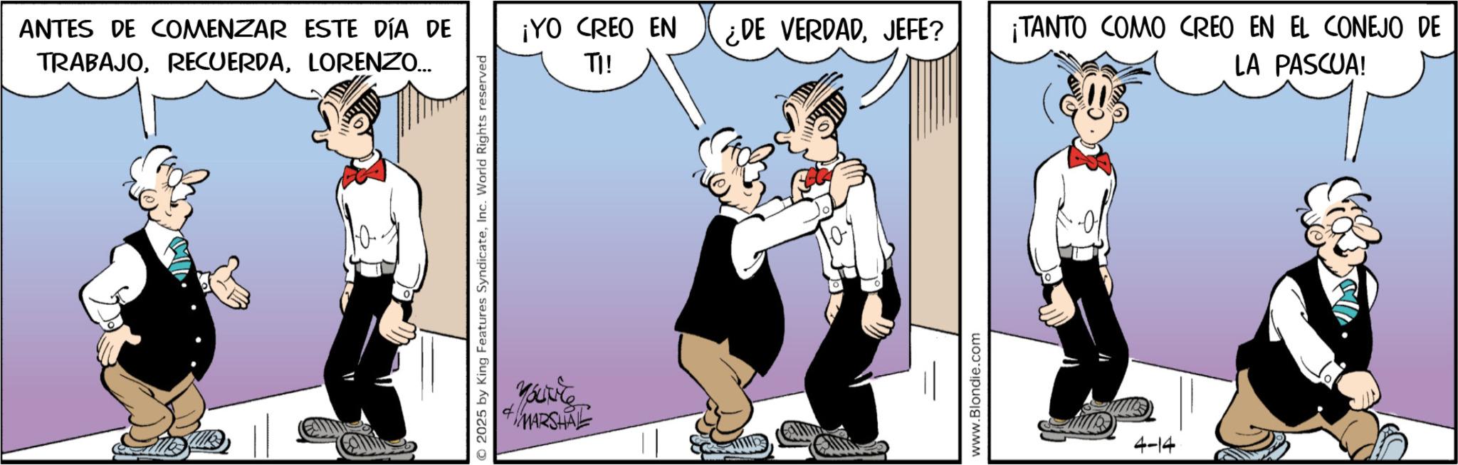 Graphics OCR: ANTES DE COMENZAR ESTE DÍA DE TRABAJOLORENZO... ¡YO CREO EN ¿DE VERDADJEFE? TI! ¡TANTO COMO CREO EN EL CONEJO DE LA PASCUA! © 2025 by King Features SyndicateInc. World Rights reserved Youve MARSHAL www.Blondie.com 4-14 ANTES DE COMENZAR ESTE DÍA DE TRABAJOLORENZO ... ¡ YO CREO EN ¿ DE VERDADJEFE ? TI ! ¡ TANTO COMO CREO EN EL CONEJO DE LA PASCUA ! © 2025 by King Features SyndicateInc. World Rights reserved Youve MARSHAL www.Blondie.com 4-14