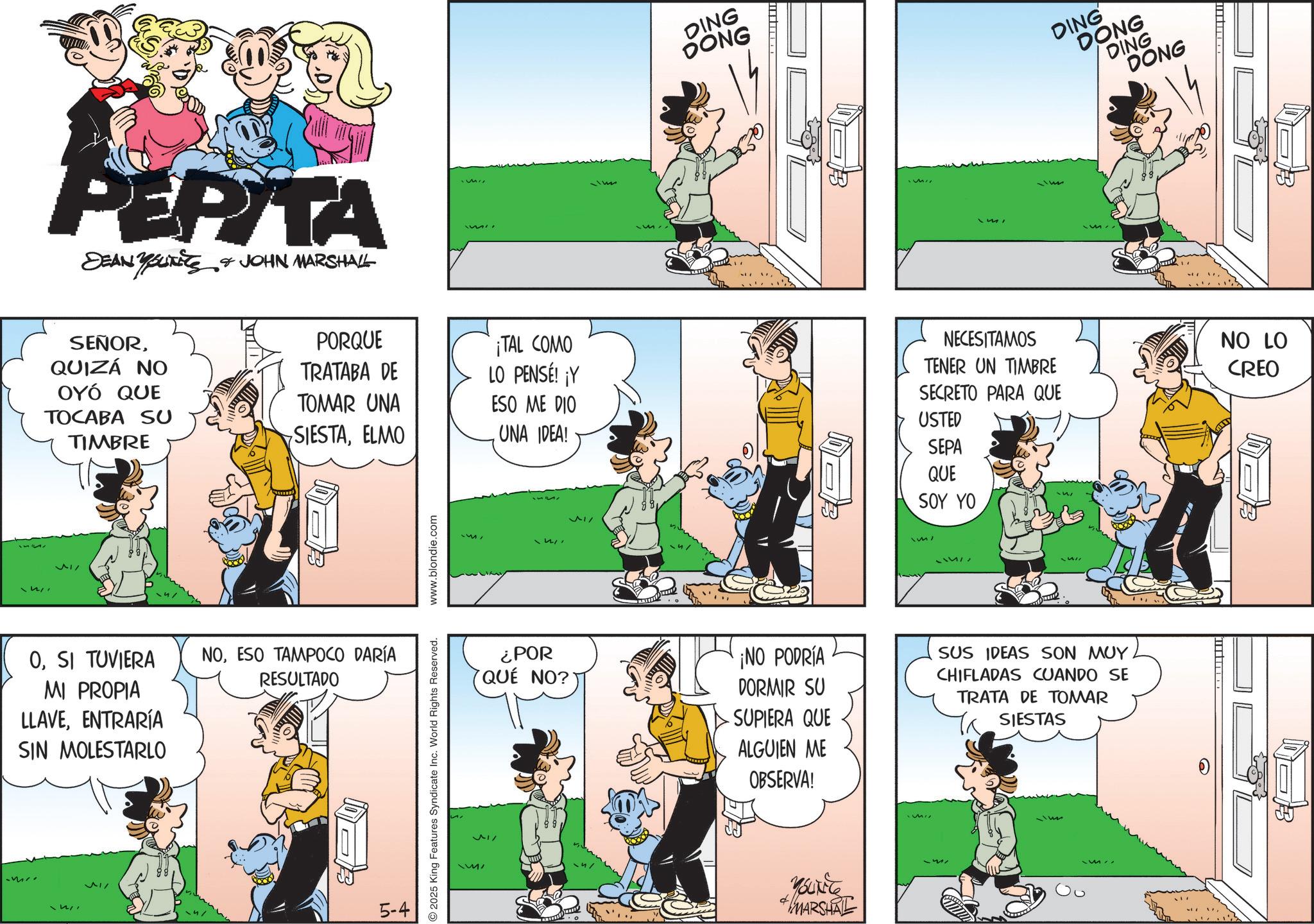 Fictional character OCR: PEPITA DEAN YOUNITS & JOHN MARSHALL DING DONG Mi SEÑORPORQUE ¡TAL COMO QUIZÁ NO TRATABA DE LO PENSÉ! ¡Y OYÓ QUE TOMAR UNA NECESITAMOS TENER UN TIMBRE SECRETO PARA QUE ESO ME DIO TOCABA SU TIMBRE USTED SIESTAELMO UNA IDEA! SEPA QUE OSI TUVIERA MI PROPIA LLAVEENTRARÍA SIN MOLESTARLO NOESO TAMPOCO DARÍA RESULTADO 5-4 2025 King Features Syndicate Inc. World Rights Reserved. www.blondie.com MMI SOY YO DING DONG DING DONG ¿POR QUÉ NO?' ¡NO PODRÍA DORMIR SU SUPIERA QUE SUS IDEAS SON MUY CHIFLADAS CUANDO SE TRATA DE TOMAR SIESTAS ALGUIEN ME OBSERVA! MARSHAL NO LO CREO B PEPITA DEAN YOUNITS & JOHN MARSHALL DING DONG Mi SEÑORPORQUE ¡ TAL COMO QUIZÁ NO TRATABA DE LO PENSÉ ! ¡ Y OYÓ QUE TOMAR UNA NECESITAMOS TENER UN TIMBRE SECRETO PARA QUE ESO ME DIO TOCABA SU TIMBRE USTED SIESTAELMO UNA IDEA ! SEPA QUE OSI TUVIERA MI PROPIA LLAVEENTRARÍA SIN MOLESTARLO NOESO TAMPOCO DARÍA RESULTADO 5-4 2025 King Features Syndicate Inc. World Rights Reserved . www.blondie.com MMI SOY YO DING DONG DING DONG ¿ POR QUÉ NO ? ' ¡ NO PODRÍA DORMIR SU SUPIERA QUE SUS IDEAS SON MUY CHIFLADAS CUANDO SE TRATA DE TOMAR SIESTAS ALGUIEN ME OBSERVA ! MARSHAL NO LO CREO B
