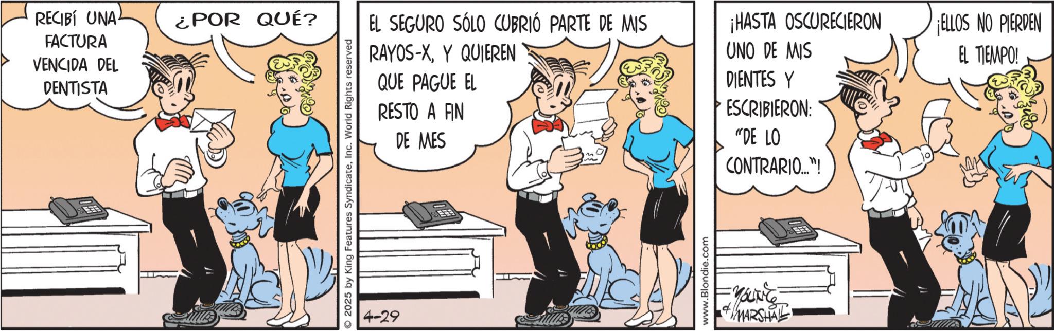 Animated cartoon OCR: RECIBÍ UNA FACTURA ¿POR QUÉ? VENCIDA DEL DENTISTA 2025 by King Features SyndicateInc. World Rights reserved 4-29 EL SEGURO SÓLO CUBRIÓ PARTE DE MIS RAYOS-XY QUIEREN QUE PAGUE EL RESTO A FIN DE MES ¡HASTA OSCURECIERON UNO DE MIS DIENTES Y ESCRIBIERON: "DE LO CONTRARIO..."! www.Blondie.com =YOUNE + //MARSHAL ELLOS NO PIERDEN EL TIEMPO! RECIBÍ UNA FACTURA ¿ POR QUÉ ? VENCIDA DEL DENTISTA 2025 by King Features SyndicateInc. World Rights reserved 4-29 EL SEGURO SÓLO CUBRIÓ PARTE DE MIS RAYOS - XY QUIEREN QUE PAGUE EL RESTO A FIN DE MES ¡ HASTA OSCURECIERON UNO DE MIS DIENTES Y ESCRIBIERON : " DE LO CONTRARIO ... " ! www.Blondie.com = YOUNE + // MARSHAL ELLOS NO PIERDEN EL TIEMPO !