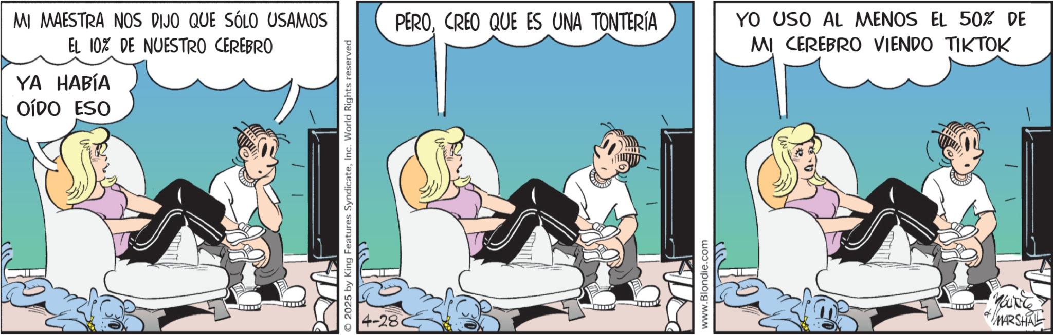 Foot OCR: MI MAESTRA NOS DIJO QUE SÓLO USAMOS EL 10% DE NUESTRO CEREBRO YA HABÍA OÍDO ESO O2025 by King Features SyndicateInc. World Rights reserved 4-28 PEROCREO QUE ES UNA TONTERÍA www.Blondie.com YO USO AL MENOS EL 50% DE MI CEREBRO VIENDO TIKTOK MARSHALL MI MAESTRA NOS DIJO QUE SÓLO USAMOS EL 10 % DE NUESTRO CEREBRO YA HABÍA OÍDO ESO O2025 by King Features SyndicateInc. World Rights reserved 4-28 PEROCREO QUE ES UNA TONTERÍA www.Blondie.com YO USO AL MENOS EL 50 % DE MI CEREBRO VIENDO TIKTOK MARSHALL
