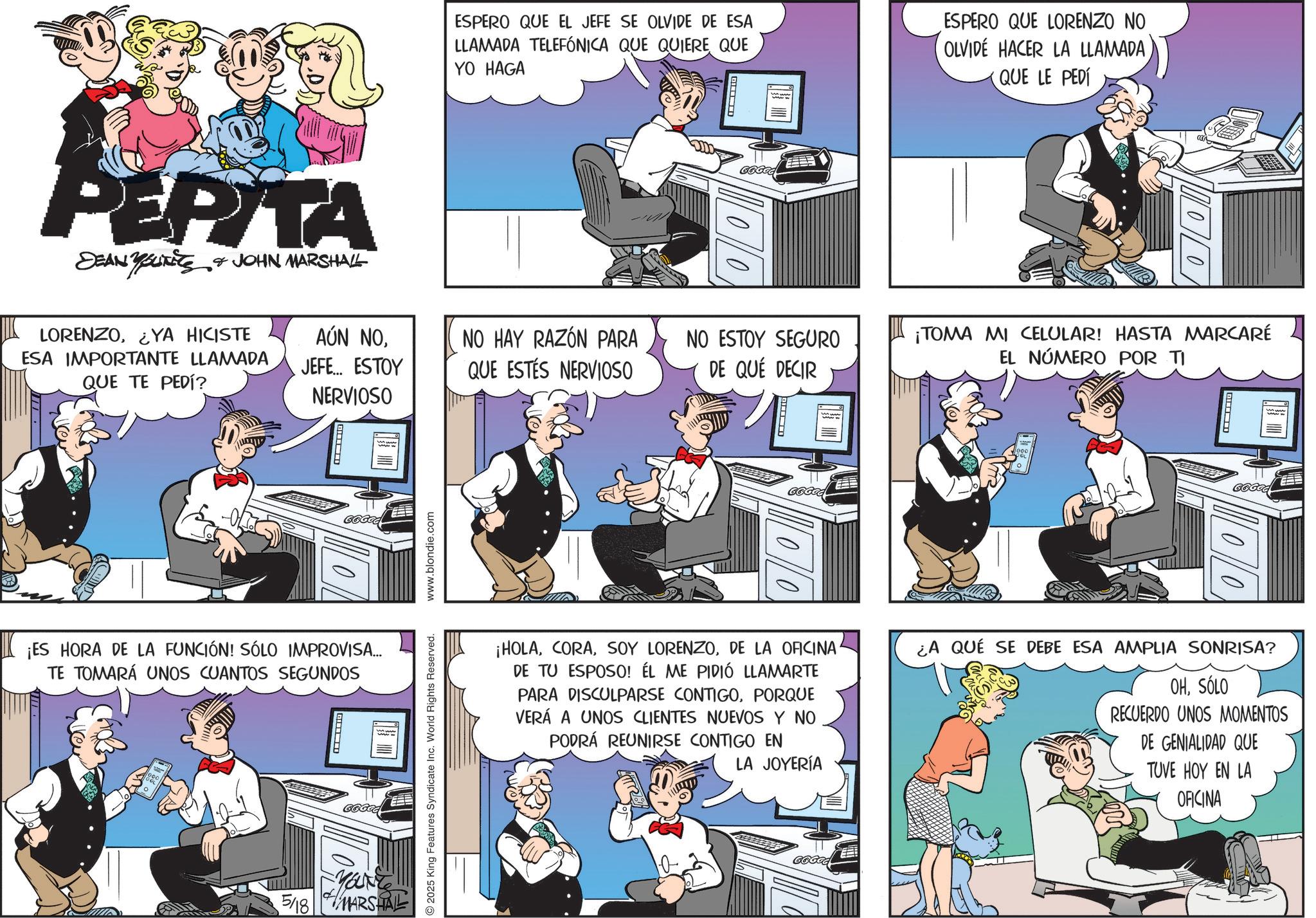 Animated cartoon OCR: PEPITA DEAN YOUNITS JOHN MARSHALL ESPERO QUE EL JEFE SE OLVIDE DE ESA LLAMADA TELEFÓNICA QUE QUIERE QUE YO HAGA God ESPERO QUE LORENZO NO OLVIDE HACER LA LLAMADA QUE LE PEDÍ LORENZO¿YA HICISTE ESA IMPORTANTE LLAMADA QUE TE PEDÍ? AÚN NOJEFE... ESTOY NERVIOSO NO HAY RAZÓN PARA QUE ESTÉS NERVIOSO NO ESTOY SEGURO DE QUE DECIR ¡TOMA MI CELULAR! HASTA MARCARÉ EL NÚMERO POR TI 66666 ¡ES HORA DE LA FUNCIÓN! SÓLO IMPROVISA... TE TOMARÁ UNOS CUANTOS SEGUNDOS 2025 King Features Syndicate Inc. World Rights Reserved. www.blondie.com MOUNT 5/18 MARSHALL G????! $100 00 ¡HOLADE LA OFICINA DE TU ESPOSO! ÉL ME PIDIÓ LLAMARTE PARA DISCULPARSE CONTIGOPORQUE VERÁ A UNOS CLIENTES NUEVOS Y NO PODRÁ REUNIRSE CONTIGO EN LA JOYERÍA ¿A QUE SE DEBE ESA AMPLIA SONRISA? OHSÓLO RECUERDO UNOS MOMENTOS DE GENIALIDAD QUE TUVE HOY EN LA OFICINA GGGOG PEPITA DEAN YOUNITS JOHN MARSHALL ESPERO QUE EL JEFE SE OLVIDE DE ESA LLAMADA TELEFÓNICA QUE QUIERE QUE YO HAGA God ESPERO QUE LORENZO NO OLVIDE HACER LA LLAMADA QUE LE PEDÍ LORENZO¿ YA HICISTE ESA IMPORTANTE LLAMADA QUE TE PEDÍ ? AÚN NOJEFE ... ESTOY NERVIOSO NO HAY RAZÓN PARA QUE ESTÉS NERVIOSO NO ESTOY SEGURO DE QUE DECIR ¡ TOMA MI CELULAR ! HASTA MARCARÉ EL NÚMERO POR TI 66666 ¡ ES HORA DE LA FUNCIÓN ! SÓLO IMPROVISA ... TE TOMARÁ UNOS CUANTOS SEGUNDOS 2025 King Features Syndicate Inc. World Rights Reserved . www.blondie.com MOUNT 5/18 MARSHALL G ???? ! $ 100 00 ¡ HOLASOY LORENZODE LA OFICINA DE TU ESPOSO ! ÉL ME PIDIÓ LLAMARTE PARA DISCULPARSE CONTIGOPORQUE VERÁ A UNOS CLIENTES NUEVOS Y NO PODRÁ REUNIRSE CONTIGO EN LA JOYERÍA ¿ A QUE SE DEBE ESA AMPLIA SONRISA ? OHSÓLO RECUERDO UNOS MOMENTOS DE GENIALIDAD QUE TUVE HOY EN LA OFICINA GGGOG