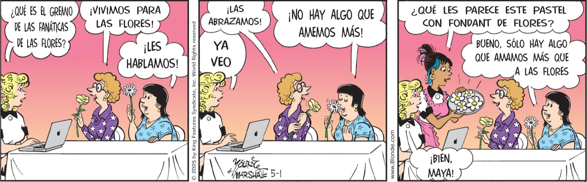 Fictional character OCR: ¿QUÉ ES EL GREMIO DE LAS FANÁTICAS DE LAS FLORES? ¡VIVIMOS PARA LAS FLORES! ¡LES HABLAMOS! 2025 by King Features SyndicateInc. World Rights reserved ¡LAS ABRAZAMOS! ¡NO HAY ALGO QUE ¿QUÉ LES PARECE ESTE PASTEL AMEMOS MÁS! YA VEO CON FONDANT DE FLORES? BUENOSÓLO HAY ALGO QUE AMAMOS MÁS QUE A LAS FLORES Yourite MARSHRE 5-1 www.Blondie.com ¡BIENMAYA! ¿ QUÉ ES EL GREMIO DE LAS FANÁTICAS DE LAS FLORES ? ¡ VIVIMOS PARA LAS FLORES ! ¡ LES HABLAMOS ! 2025 by King Features SyndicateInc. World Rights reserved ¡ LAS ABRAZAMOS ! ¡ NO HAY ALGO QUE ¿ QUÉ LES PARECE ESTE PASTEL AMEMOS MÁS ! YA VEO CON FONDANT DE FLORES ? BUENOSÓLO HAY ALGO QUE AMAMOS MÁS QUE A LAS FLORES Yourite MARSHRE 5-1 www.Blondie.com ¡ BIENMAYA !
