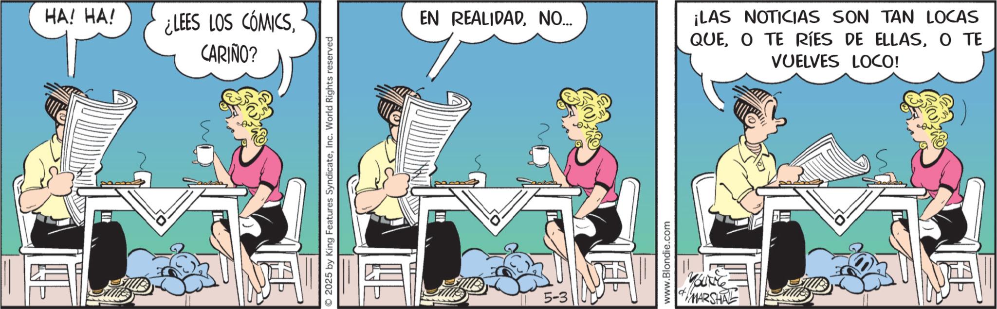 Fictional character OCR: HA! HA! ¿LEES LOS CÓMICSCARIÑO? ©2025 by King Features SyndicateInc. World Rights reserved EN REALIDADNO... 5-3 www.Blondie.com MARSHAL ¡LAS NOTICIAS SON TAN LOCAS QUEO TE VUELVES LOCO! HA ! HA ! ¿ LEES LOS CÓMICSCARIÑO ? © 2025 by King Features SyndicateInc. World Rights reserved EN REALIDADNO ... 5-3 www.Blondie.com MARSHAL ¡ LAS NOTICIAS SON TAN LOCAS QUEO TE RÍES DE ELLASO TE VUELVES LOCO !