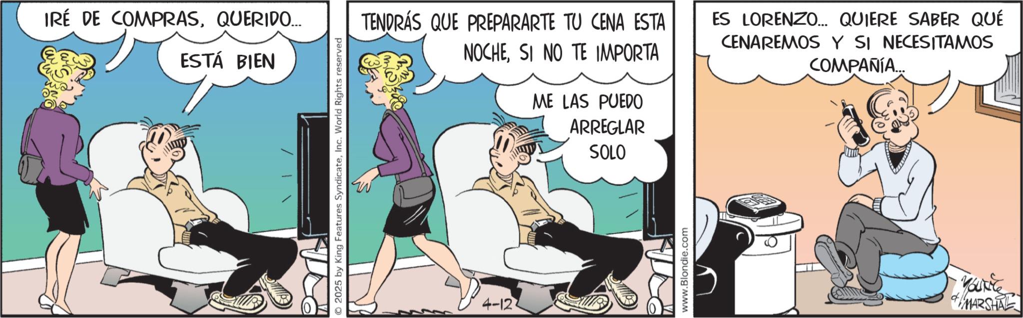 Foot OCR: IRÉ DE COMPRASQUERIDO... ESTÁ BIEN © 2025 by King Features SyndicateInc. World Rights reserved TENDRÁS QUE PREPARARTE TU CENA ESTA NOCHESI NO TE IMPORTA ME LAS PUEDO ARREGLAR ES LORENZO... QUIERE SABER QUÉ CENAREMOS Y SI NECESITAMOS COMPAÑÍA... 4-12 SOLO www.Blondie.com ?? MARSHAL IRÉ DE COMPRASQUERIDO ... ESTÁ BIEN © 2025 by King Features SyndicateInc. World Rights reserved TENDRÁS QUE PREPARARTE TU CENA ESTA NOCHESI NO TE IMPORTA ME LAS PUEDO ARREGLAR ES LORENZO ... QUIERE SABER QUÉ CENAREMOS Y SI NECESITAMOS COMPAÑÍA ... 4-12 SOLO www.Blondie.com ?? MARSHAL