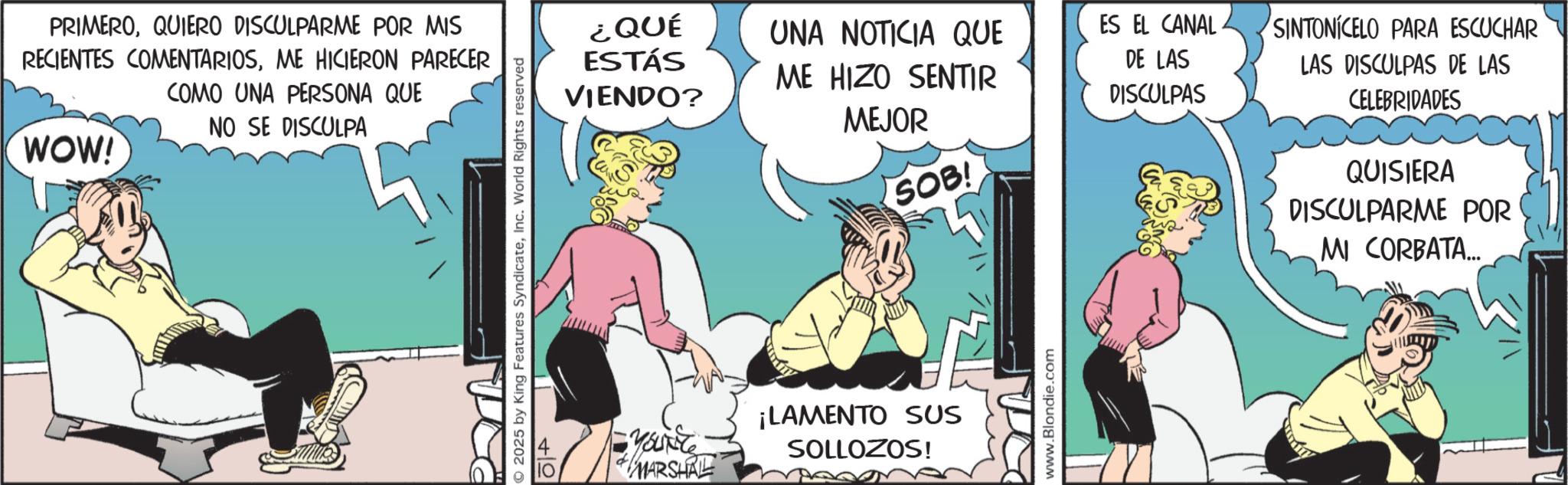Publication OCR: PRIMEROQUIERO DISCULPARME POR MIS RECIENTES COMENTARIOSME HICIERON PARECER COMO UNA PERSONA QUE NO SE DISCULPA WOW! 2025 by King Features SyndicateInc. World Rights reserved 4 ¿QUÉ ESTÁS VIENDO? UNA NOTICIA QUE ES EL CANAL SINTONICELO PARA ESCUCHAR ME HIZO SENTIR DE LAS DISCULPAS MEJOR SOB! LAS DISCULPAS DE LAS CELEBRIDADES QUISIERA DISCULPARME POR MI CORBATA... Yourite MARSHAL ¡LAMENTO SUS SOLLOZOS! www.Blondie.com PRIMEROQUIERO DISCULPARME POR MIS RECIENTES COMENTARIOSME HICIERON PARECER COMO UNA PERSONA QUE NO SE DISCULPA WOW ! 2025 by King Features SyndicateInc. World Rights reserved 4 ¿ QUÉ ESTÁS VIENDO ? UNA NOTICIA QUE ES EL CANAL SINTONICELO PARA ESCUCHAR ME HIZO SENTIR DE LAS DISCULPAS MEJOR SOB ! LAS DISCULPAS DE LAS CELEBRIDADES QUISIERA DISCULPARME POR MI CORBATA ... Yourite MARSHAL ¡ LAMENTO SUS SOLLOZOS ! www.Blondie.com