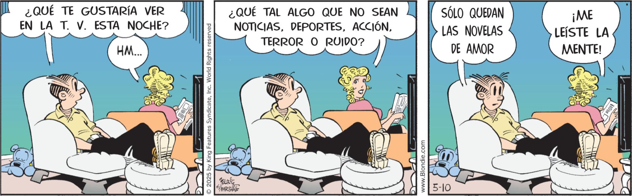 Animated cartoon OCR: ¿QUÉ TE GUSTARÍA VER EN LA T. V. ESTA NOCHE? HM... 2025 by King Features SyndicateInc. World Rights reserved Marite MARSHALL ¿QUÉ TAL ALGO QUE NO SEAN NOTICIASTERROR O RUIDO? SÓLO QUEDAN LAS NOVELAS DE AMOR ¡ME LEÍSTE LA MENTE! www.Blondie.com 5-10 ¿ QUÉ TE GUSTARÍA VER EN LA T. V. ESTA NOCHE ? HM ... 2025 by King Features SyndicateInc. World Rights reserved Marite MARSHALL ¿ QUÉ TAL ALGO QUE NO SEAN NOTICIASTERROR O RUIDO ? SÓLO QUEDAN LAS NOVELAS DE AMOR ¡ ME LEÍSTE LA MENTE ! www.Blondie.com 5-10