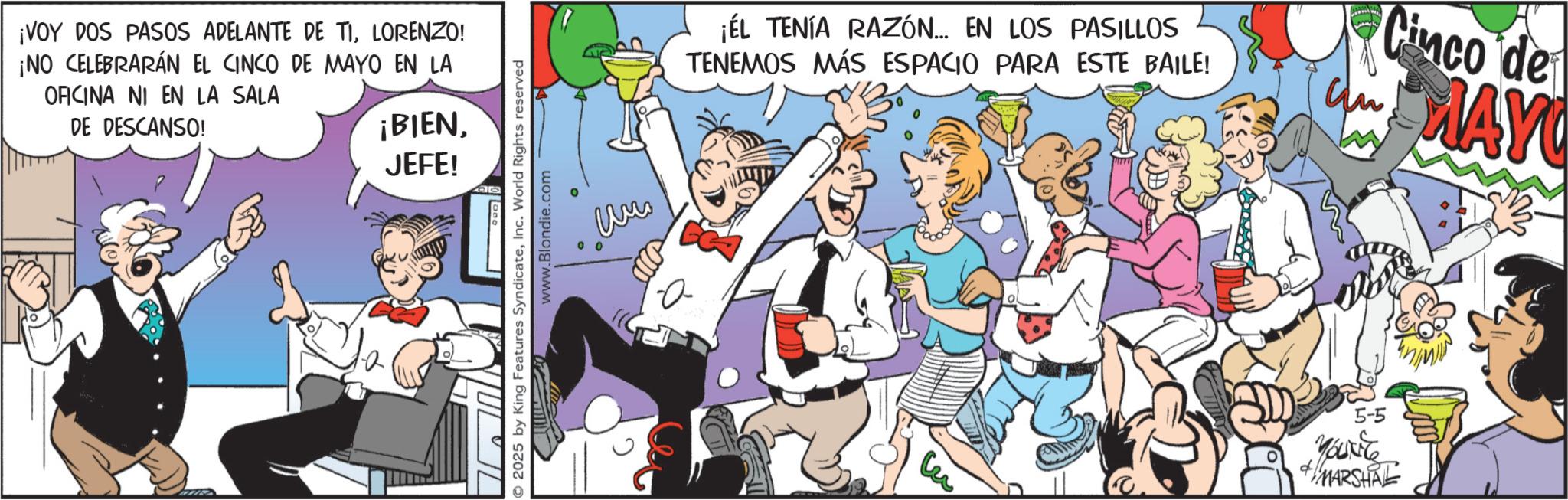 Comic book OCR: ¡VOY DOS PASOS ADELANTE DE TILORENZO! ¡NO CELEBRARÁN EL CINCO DE MAYO EN LA OFICINA NI EN LA SALA DE DESCANSO! ¡BIENJEFE! 2025 by King Features SyndicateInc. World Rights reserved www.Blondie.com a ¡ÉL TENÍA RAZÓN... EN LOS PASILLOS TENEMOS MÁS ESPACIO PARA ESTE BAILE! Cinco de MAY Lu 5-5 YOUNG MARSHAL ¡ VOY DOS PASOS ADELANTE DE TILORENZO ! ¡ NO CELEBRARÁN EL CINCO DE MAYO EN LA OFICINA NI EN LA SALA DE DESCANSO ! ¡ BIENJEFE ! 2025 by King Features SyndicateInc. World Rights reserved www.Blondie.com a ¡ ÉL TENÍA RAZÓN ... EN LOS PASILLOS TENEMOS MÁS ESPACIO PARA ESTE BAILE ! Cinco de MAY Lu 5-5 YOUNG MARSHAL
