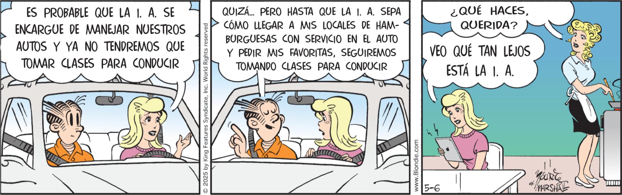 Graphics OCR: ES PROBABLE QUE LA I. A. SE ENCARGUE DE MANEJAR NUESTROS AUTOS Y YA NO TENDREMOS QUE TOMAR CLASES PARA CONDUCIR O2025 by King Features SyndicateInc. World Rights reserved QUIZÁ... PERO HASTA QUE LA 1. A. SEPA CÓMO LLEGAR A MIS LOCALES DE HAM- BURGUESAS CON SERVICIO EN EL AUTO Y PEDIR MIS FAVORITASSEGUIREMOS TOMANDO CLASES PARA CONDUCIR ¿QUÉ HACESQUERIDA? VEO QUÉ TAN LEJOS ESTÁ LA 1. A. M www.Blondie.com 5-6 YOUNG MARSHAL ES PROBABLE QUE LA I. A. SE ENCARGUE DE MANEJAR NUESTROS AUTOS Y YA NO TENDREMOS QUE TOMAR CLASES PARA CONDUCIR O2025 by King Features SyndicateInc. World Rights reserved QUIZÁ ... PERO HASTA QUE LA 1. A. SEPA CÓMO LLEGAR A MIS LOCALES DE HAM- BURGUESAS CON SERVICIO EN EL AUTO Y PEDIR MIS FAVORITASSEGUIREMOS TOMANDO CLASES PARA CONDUCIR ¿ QUÉ HACESQUERIDA ? VEO QUÉ TAN LEJOS ESTÁ LA 1. A. M www.Blondie.com 5-6 YOUNG MARSHAL