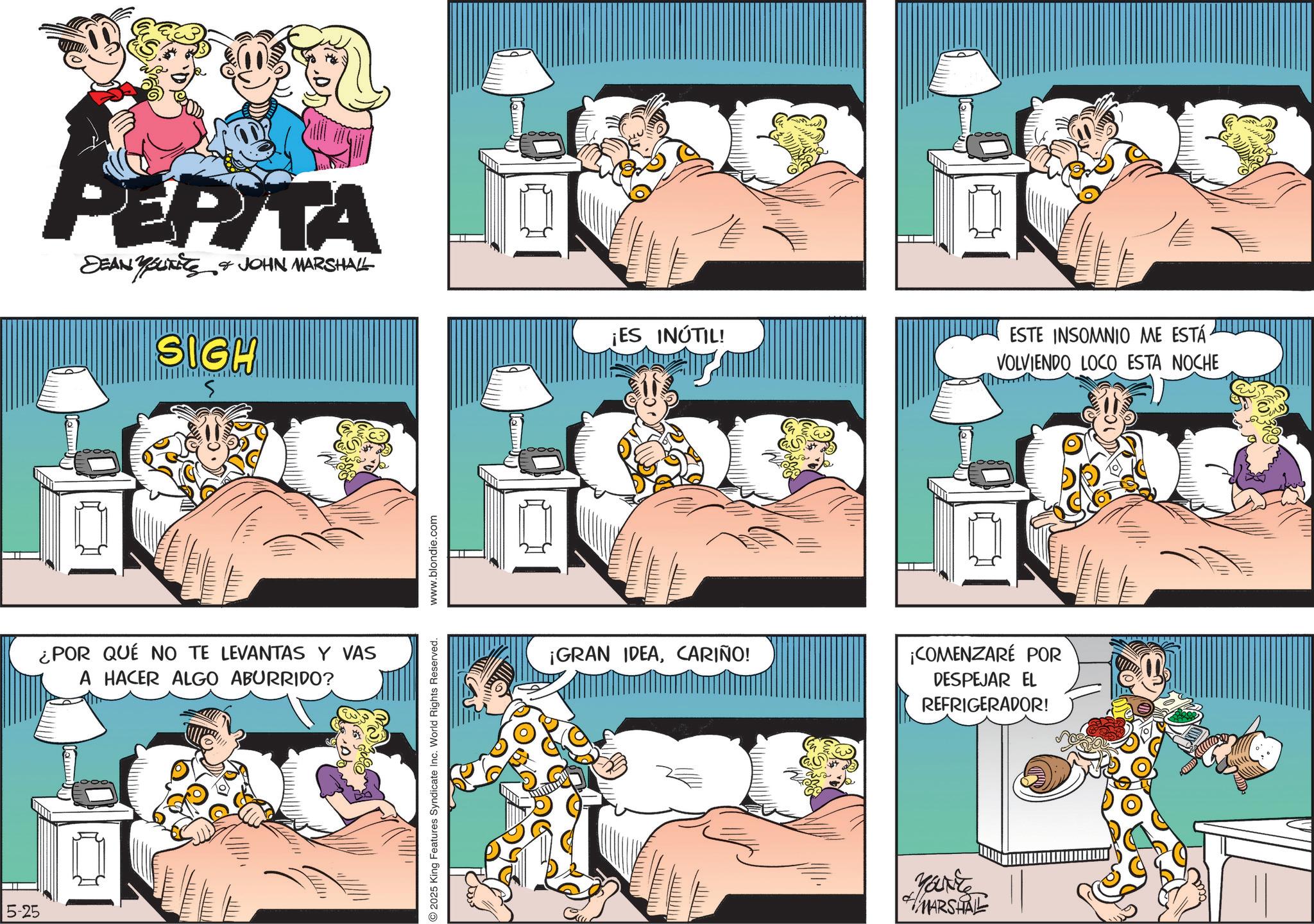 Publication OCR: 5-25 PEPITA DEAN YOUTS & JOHN MARSHALL SIGH ¡ES INÚTIL! ¿POR QUÉ NO TE LEVANTAS Y VAS A HACER ALGO ABURRIDO? 2025 King Features Syndicate Inc. World Rights Reserved. www.blondie.com ¡GRAN IDEACARIÑO! Lemm ESTE INSOMNIO ME ESTÁ VOLVIENDO LOCO ESTA NOCHE ¡COMENZARÉ POR DESPEJAR EL REFRIGERADOR! Make MARSHALL 5-25 PEPITA DEAN YOUTS & JOHN MARSHALL SIGH ¡ ES INÚTIL ! ¿ POR QUÉ NO TE LEVANTAS Y VAS A HACER ALGO ABURRIDO ? 2025 King Features Syndicate Inc. World Rights Reserved . www.blondie.com ¡ GRAN IDEACARIÑO ! Lemm ESTE INSOMNIO ME ESTÁ VOLVIENDO LOCO ESTA NOCHE ¡ COMENZARÉ POR DESPEJAR EL REFRIGERADOR ! Make MARSHALL