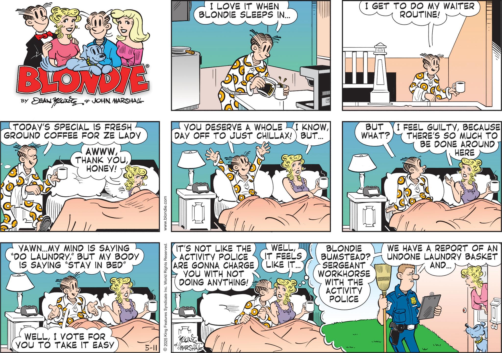 Publication OCR: I LOVE IT WHEN BLONDIE SLEEPS IN... I GET TO DO MY WAITER ROUTINE! BLONDIE BY DEAN YOUTS & JOHN MARSHALL TODAY'S SPECIAL IS FRESH GROUND COFFEE FOR ZE LADY AWWW THANK YOUHONEY! YOU DESERVE A WHOLE www I KNOWBUT WHAT? DAY OFF TO JUST CHILLAX! BUT... YAWN...MY MIND IS SAYING "DO LAUNDRY" BUT MY BODY IS SAYING "STAY IN BED" WELLI VOTE FOR YOU TO TAKE IT EASY 5-11 2025 King Features Syndicate Inc. World Rights Reserved. www.blondie.com IT'S NOT LIKE THE ACTIVITY POLICE ARE GONNA CHARGE YOU WITH NOT DOING ANYTHING! WELLIT FEELS LIKE IT.. YOUNG MARSHAL I FEEL GUILTYBECAUSE THERE'S SO MUCH TO BE DONE AROUND HERE BLONDIE BUMSTEAD? SERGEANT WORKHORSE WITH THE ACTIVITY POLICE WE HAVE A REPORT OF AN UNDONE LAUNDRY BASKET AND... w I LOVE IT WHEN BLONDIE SLEEPS IN ... I GET TO DO MY WAITER ROUTINE ! BLONDIE BY DEAN YOUTS & JOHN MARSHALL TODAY'S SPECIAL IS FRESH GROUND COFFEE FOR ZE LADY AWWW THANK YOUHONEY ! YOU DESERVE A WHOLE www I KNOWBUT WHAT ? DAY OFF TO JUST CHILLAX ! BUT ... YAWN ... MY MIND IS SAYING " DO LAUNDRY" BUT MY BODY IS SAYING " STAY IN BED " WELLI VOTE FOR YOU TO TAKE IT EASY 5-11 2025 King Features Syndicate Inc. World Rights Reserved . www.blondie.com IT'S NOT LIKE THE ACTIVITY POLICE ARE GONNA CHARGE YOU WITH NOT DOING ANYTHING ! WELLIT FEELS LIKE IT .. YOUNG MARSHAL I FEEL GUILTYBECAUSE THERE'S SO MUCH TO BE DONE AROUND HERE BLONDIE BUMSTEAD ? SERGEANT WORKHORSE WITH THE ACTIVITY POLICE WE HAVE A REPORT OF AN UNDONE LAUNDRY BASKET AND ... w