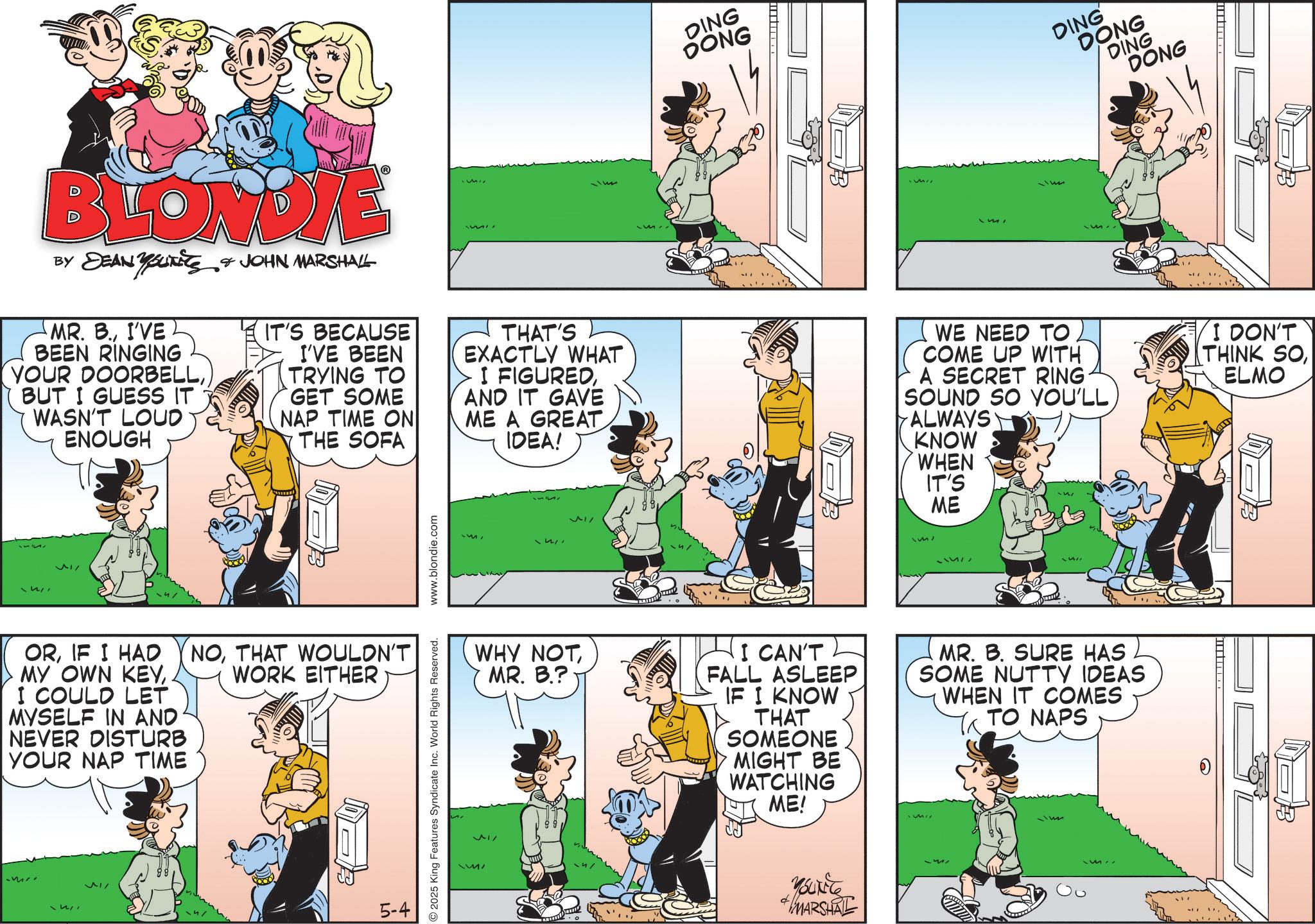 Animated cartoon OCR: BLONDIE BY DEAN YOUTits JOHN MARSHALL DING DONG DING DONG DING DONG B MR. B.I'VE BEEN RINGING YOUR DOORBELLBUT I GUESS IT WASN'T LOUD ENOUGH IT'S BECAUSE I'VE BEEN TRYING TO GET SOME NAP TIME ON THE SOFA THAT'S EXACTLY WHAT I FIGUREDAND IT GAVE ME A GREAT IDEA! WE NEED TO. I COME UP WITH A SECRET RING. SOUND SO YOU'LL ALWAYS KNOW WHEN IT'S I DON'T THINK SO ELMO ? ORIF I HAD MY OWN KEYI COULD LET MYSELF IN AND NEVER DISTURB YOUR NAP TIME NOTHAT WOULDN'T WORK EITHER ? 5-4 2025 King Features Syndicate Inc. World Rights Reserved. www.blondie.com WHY NOT MR. B.? I CAN'T FALL ASLEEP IF I KNOW THAT SOMEONE MIGHT BE WATCHING ME! MARSHAL ME MR. B. SURE HAS SOME NUTTY IDEAS WHEN IT COMES TO NAPS BLONDIE BY DEAN YOUTits JOHN MARSHALL DING DONG DING DONG DING DONG B MR . B.I'VE BEEN RINGING YOUR DOORBELLBUT I GUESS IT WASN'T LOUD ENOUGH IT'S BECAUSE I'VE BEEN TRYING TO GET SOME NAP TIME ON THE SOFA THAT'S EXACTLY WHAT I FIGUREDAND IT GAVE ME A GREAT IDEA ! WE NEED TO . I COME UP WITH A SECRET RING . SOUND SO YOU'LL ALWAYS KNOW WHEN IT'S I DON'T THINK SO ELMO ? ORIF I HAD MY OWN KEYI COULD LET MYSELF IN AND NEVER DISTURB YOUR NAP TIME NOTHAT WOULDN'T WORK EITHER ? 5-4 2025 King Features Syndicate Inc. World Rights Reserved . www.blondie.com WHY NOT MR . B. ? I CAN'T FALL ASLEEP IF I KNOW THAT SOMEONE MIGHT BE WATCHING ME ! MARSHAL ME MR . B. SURE HAS SOME NUTTY IDEAS WHEN IT COMES TO NAPS