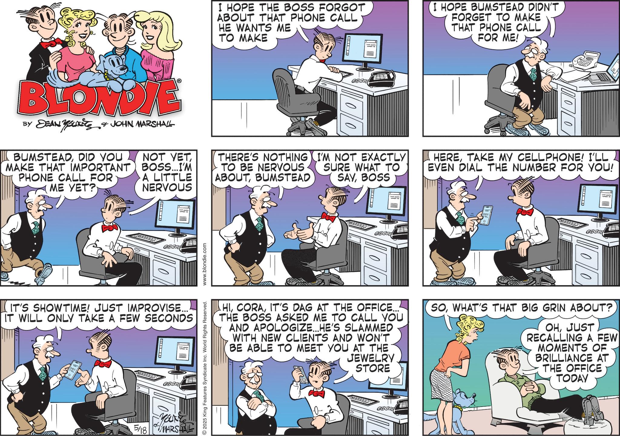 Animated cartoon OCR: I HOPE THE BOSS FORGOT ABOUT THAT PHONE CALL HE WANTS ME TO MAKE ? I HOPE BUMSTEAD DIDN'T FORGET TO MAKE THAT PHONE CALL FOR ME! BLONDIE DEAN YOUTS & JOHN MARSHALL 00 BUMSTEADDID YOU NOT YETTHERE'S NOTHING MAKE THAT IMPORTANT BOSS...I'M PHONE CALL FOR A LITTLE TO BE NERVOUS ABOUTBUMSTEAD I'M NOT EXACTLY SURE WHAT TO SAYBOSS ME YET? NERVOUS ? 666GG ??????TAKE MY CELLPHONE! I'LL EVEN DIAL THE NUMBER FOR YOU! ? HIIT'S DAG AT THE OFFICE... THE BOSS ASKED ME TO CALL YOU AND APOLOGIZE... HE'S SLAMMED WITH NEW CLIENTS AND WON'T BE ABLE TO MEET YOU AT THE JEWELRY STORE SOWHAT'S THAT BIG GRIN ABOUT? OHJUST RECALLING A FEW MOMENTS OF BRILLIANCE AT THE OFFICE TODAY 2025 King Features Syndicate Inc. World Rights Reserved. www.blondie.com | IT'S SHOWTIME! JUST IMPROVISE.... IT WILL ONLY TAKE A FEW SECONDS ? GGGGG 5/18 MARSHAL GGGGG I HOPE THE BOSS FORGOT ABOUT THAT PHONE CALL HE WANTS ME TO MAKE ? I HOPE BUMSTEAD DIDN'T FORGET TO MAKE THAT PHONE CALL FOR ME ! BLONDIE DEAN YOUTS & JOHN MARSHALL 00 BUMSTEADDID YOU NOT YETTHERE'S NOTHING MAKE THAT IMPORTANT BOSS ... I'M PHONE CALL FOR A LITTLE TO BE NERVOUS ABOUTBUMSTEAD I'M NOT EXACTLY SURE WHAT TO SAYBOSS ME YET ? NERVOUS ? 666GG ??????TAKE MY CELLPHONE ! I'LL EVEN DIAL THE NUMBER FOR YOU ! ? HIIT'S DAG AT THE OFFICE ... THE BOSS ASKED ME TO CALL YOU AND APOLOGIZE ... HE'S SLAMMED WITH NEW CLIENTS AND WON'T BE ABLE TO MEET YOU AT THE JEWELRY STORE SOWHAT'S THAT BIG GRIN ABOUT ? OHJUST RECALLING A FEW MOMENTS OF BRILLIANCE AT THE OFFICE TODAY 2025 King Features Syndicate Inc. World Rights Reserved . www.blondie.com | IT'S SHOWTIME ! JUST IMPROVISE .... IT WILL ONLY TAKE A FEW SECONDS ? GGGGG 5/18 MARSHAL GGGGG