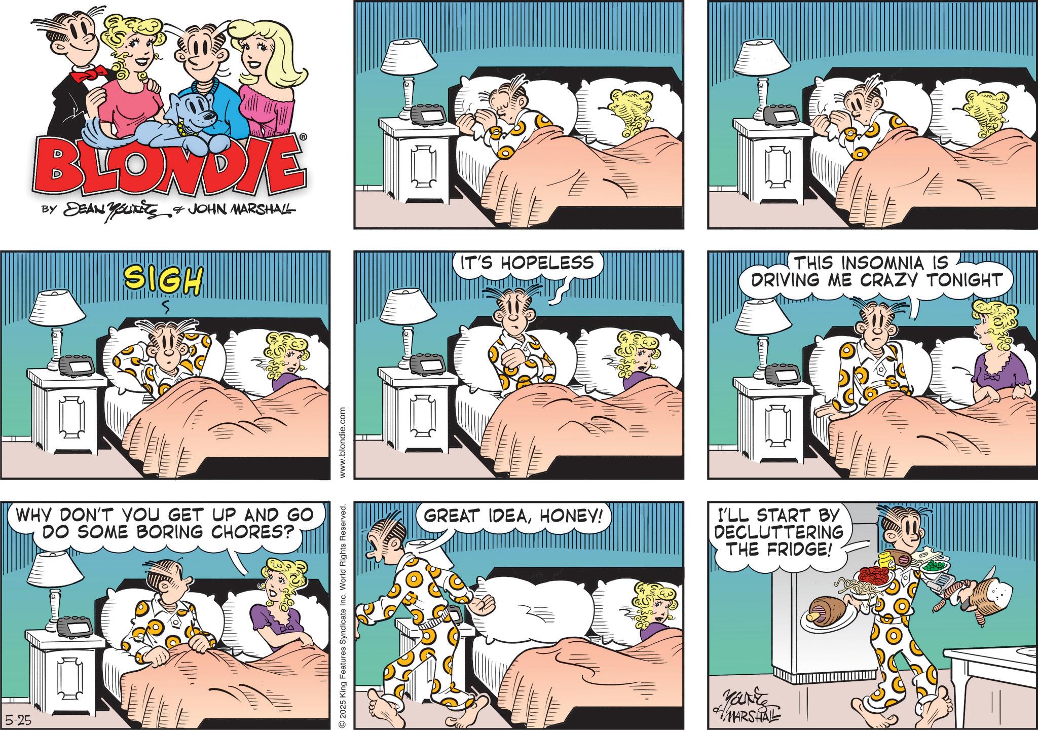 Comic book OCR: BLONDIE BY DEAN & JOHN MARSHALL YOUTits SIGH IT'S HOPELESS THIS INSOMNIA IS DRIVING ME CRAZY TONIGHT WHY DON'T YOU GET UP AND GO DO SOME BORING CHORES? 5-25 Lemm 2025 King Features Syndicate Inc. World Rights Reserved. www.blondie.com GREAT IDEAHONEY! Lemm I'LL START BY DECLUTTERING THE FRIDGE! MARSHAL BLONDIE BY DEAN & JOHN MARSHALL YOUTits SIGH IT'S HOPELESS THIS INSOMNIA IS DRIVING ME CRAZY TONIGHT WHY DON'T YOU GET UP AND GO DO SOME BORING CHORES ? 5-25 Lemm 2025 King Features Syndicate Inc. World Rights Reserved . www.blondie.com GREAT IDEAHONEY ! Lemm I'LL START BY DECLUTTERING THE FRIDGE ! MARSHAL