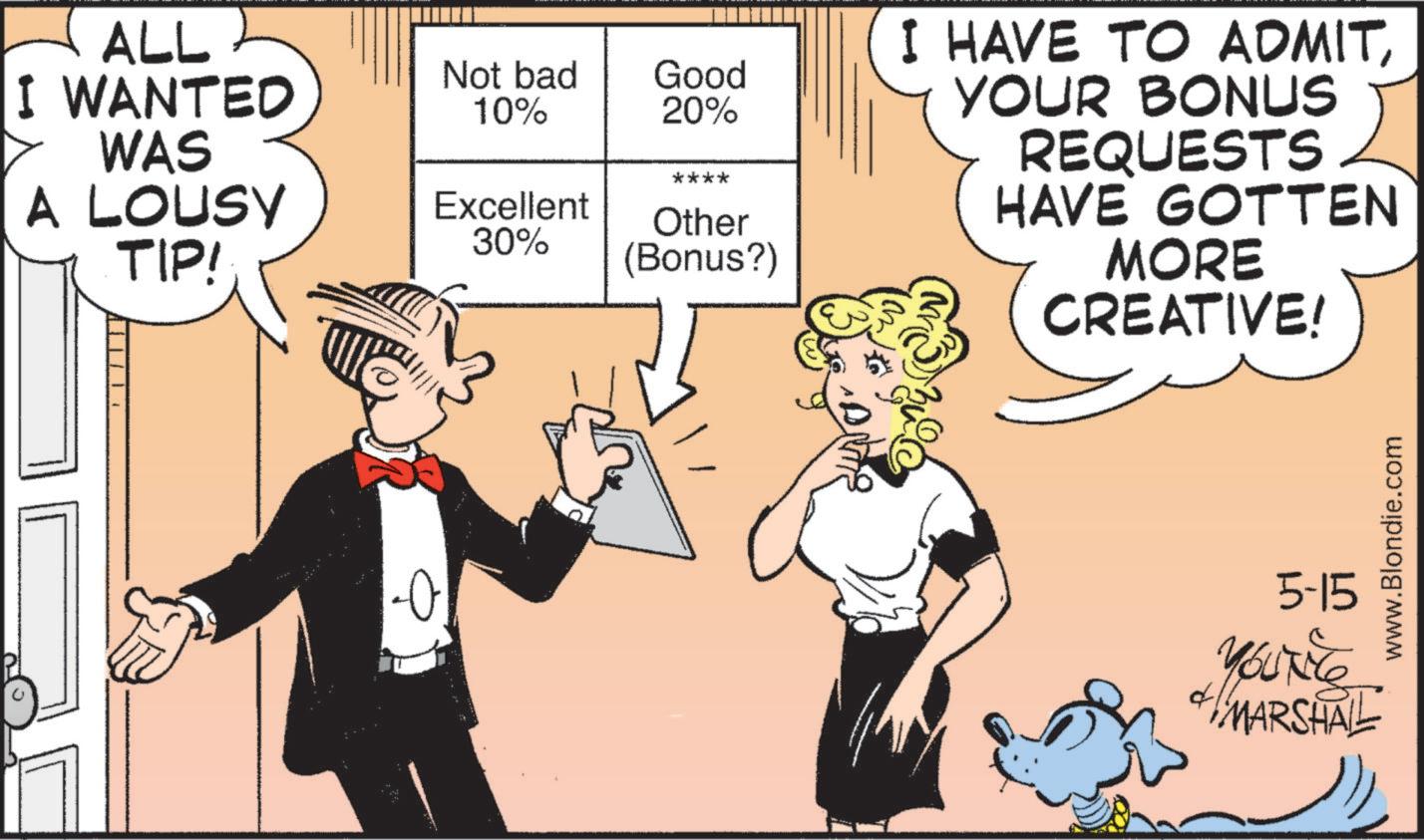 Animated cartoon OCR: ALL I WANTED WAS A LOUSY TIP! -0 Not bad 10% Good 20% **** Excellent 30% Other (Bonus?) I HAVE TO ADMITYOUR BONUS REQUESTS HAVE GOTTEN MORE CREATIVE! 5-15 YOUNE MARSHALL www.Blondie.com ALL I WANTED WAS A LOUSY TIP ! -0 Not bad 10 % Good 20 % **** Excellent 30 % Other ( Bonus ? ) I HAVE TO ADMITYOUR BONUS REQUESTS HAVE GOTTEN MORE CREATIVE ! 5-15 YOUNE MARSHALL www.Blondie.com
