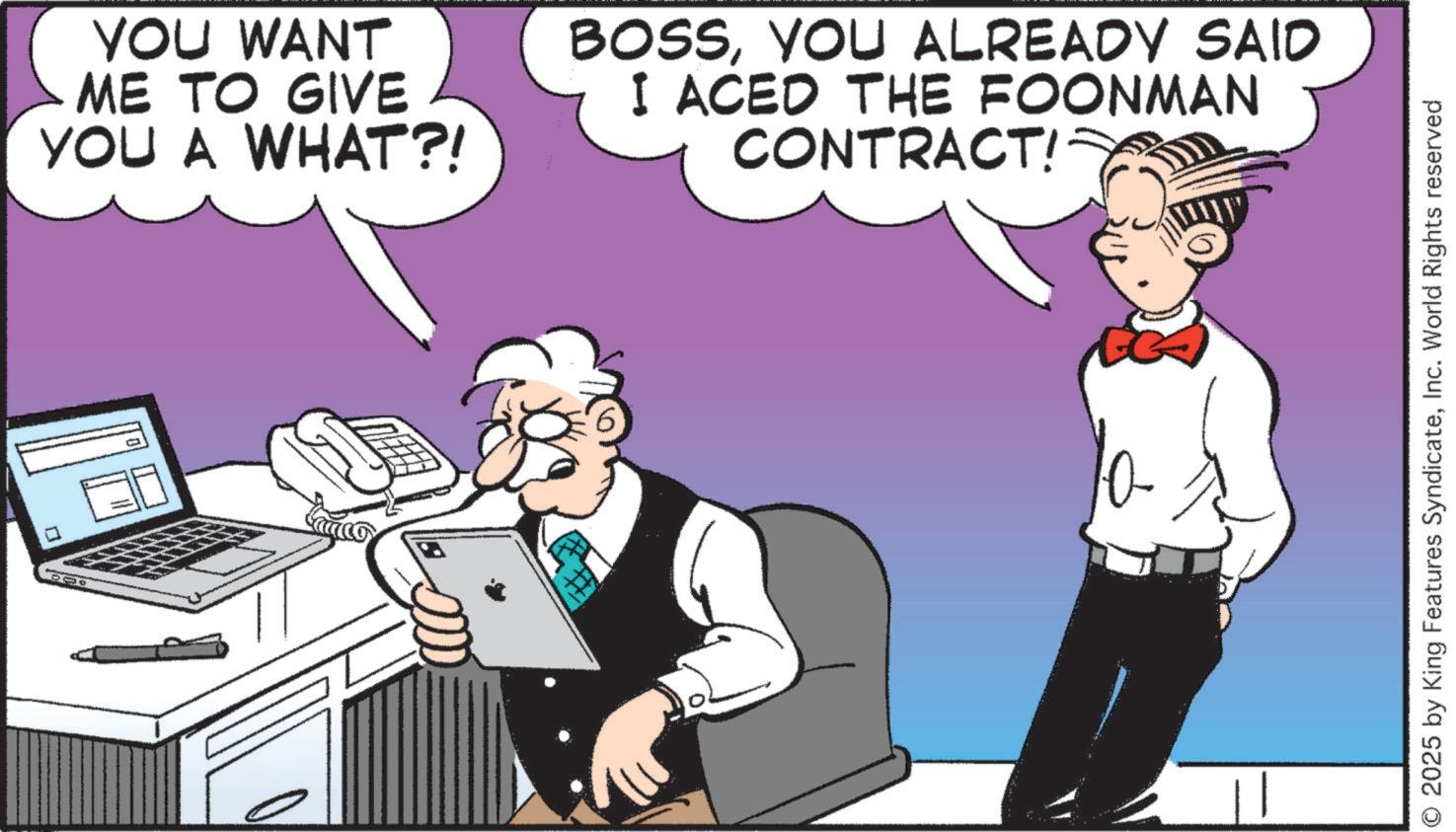 Animated cartoon OCR: YOU WANT ME TO GIVE YOU A WHAT?! BOSSYOU ALREADY SAID I ACED THE FOONMAN CONTRACT!= ? # © 2025 by King Features SyndicateInc. World Rights reserved YOU WANT ME TO GIVE YOU A WHAT ?! BOSSYOU ALREADY SAID I ACED THE FOONMAN CONTRACT ! = ? # © 2025 by King Features SyndicateInc. World Rights reserved
