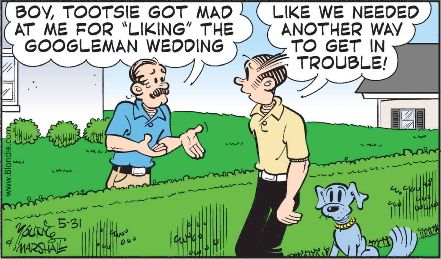 Canidae OCR: www.Blondie.com. BOYTOOTSIE GOT MAD AT ME FOR "LIKING" THE GOOGLEMAN WEDDING LIKE WE NEEDED ANOTHER WAY TO GET IN TROUBLE! 5-31 YOUNG MARSHAL M ? 000 13 www.Blondie.com . BOYTOOTSIE GOT MAD AT ME FOR " LIKING " THE GOOGLEMAN WEDDING LIKE WE NEEDED ANOTHER WAY TO GET IN TROUBLE ! 5-31 YOUNG MARSHAL M ? 000 13