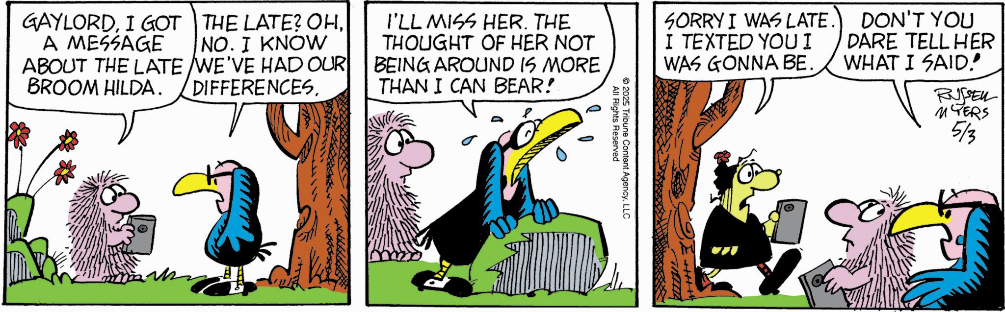 Comic book OCR: GAYLORDI GOT A MESSAGE THE LATE? OHNO. I KNOW ABOUT THE LATE WE'VE HAD OUR BROOM HILDA. DIFFERENCES. I'LL MISS HER. THE THOUGHT OF HER NOT BEING AROUND IS MORE THAN I CAN BEAR! 2025 All Rights Reserved Tribune Content AgencyLLC SORRY I WAS LATE. I TEXTED YOU I WAS GONNA BE. DON'T YOU DARE TELL HER WHAT I SAID! RUSSELL MYERS 5/3 GAYLORDI GOT A MESSAGE THE LATE ? OHNO . I KNOW ABOUT THE LATE WE'VE HAD OUR BROOM HILDA . DIFFERENCES . I'LL MISS HER . THE THOUGHT OF HER NOT BEING AROUND IS MORE THAN I CAN BEAR ! 2025 All Rights Reserved Tribune Content AgencyLLC SORRY I WAS LATE . I TEXTED YOU I WAS GONNA BE . DON'T YOU DARE TELL HER WHAT I SAID ! RUSSELL MYERS 5/3