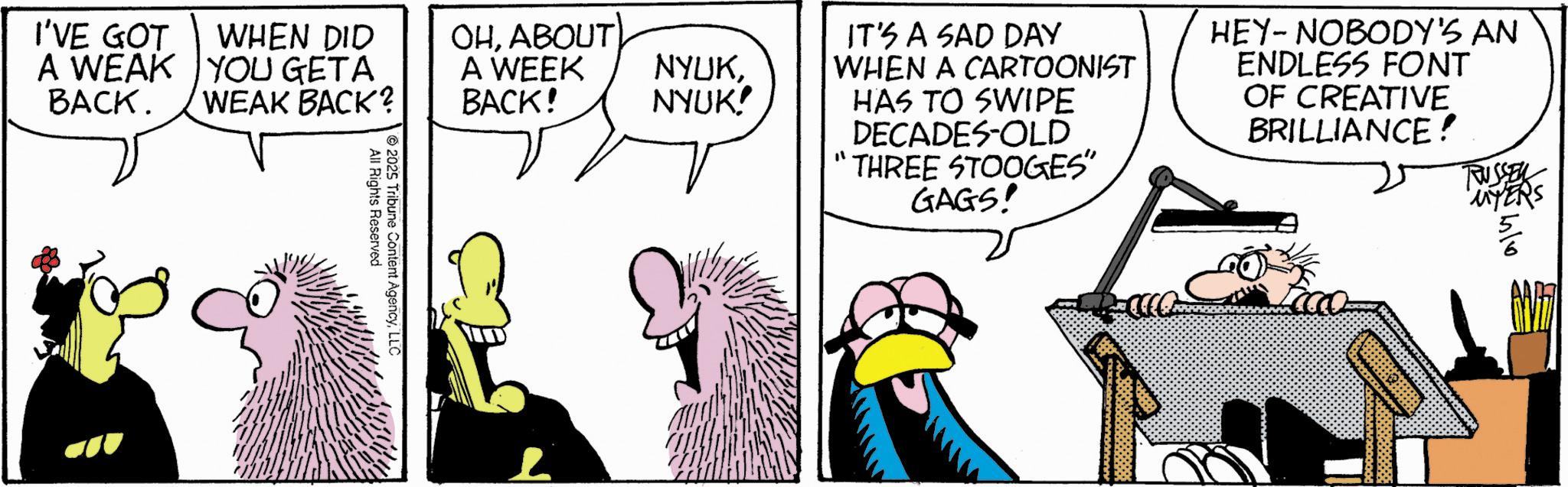 Animated cartoon OCR: I'VE GOT A WEAK BACK. WHEN DID YOU GETA WEAK BACK? 2025 All Rights Reserved Tribune Content AgencyLLC OHABOUT A WEEK BACK! IT'S A SAD DAY NYUKWHEN A CARTOONIST NYUK! HAS TO SWIPE DECADES-OLD THREE STOOGES" GAGS! HEY-NOBODY'S AN ENDLESS FONT OF CREATIVE BRILLIANCE! TUSSEY MYERS I'VE GOT A WEAK BACK . WHEN DID YOU GETA WEAK BACK ? 2025 All Rights Reserved Tribune Content AgencyLLC OHABOUT A WEEK BACK ! IT'S A SAD DAY NYUKWHEN A CARTOONIST NYUK ! HAS TO SWIPE DECADES - OLD THREE STOOGES " GAGS ! HEY - NOBODY'S AN ENDLESS FONT OF CREATIVE BRILLIANCE ! TUSSEY MYERS
