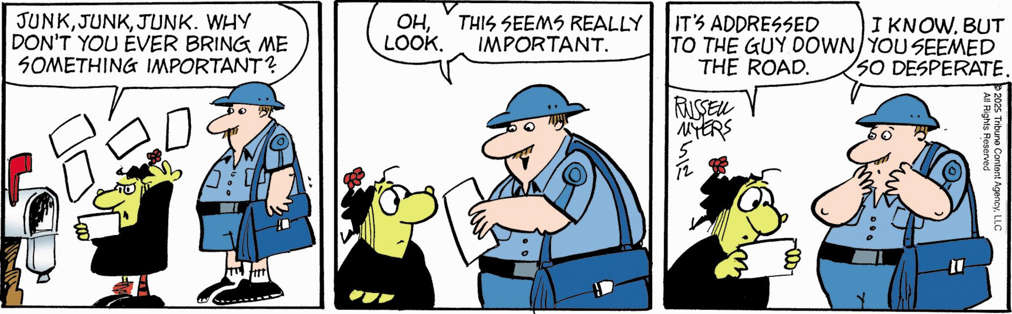 Comics OCR: -000- m JUNKJUNK. WHY DON'T YOU EVER BRING ME SOMETHING IMPORTANT? OHLOOK. THIS SEEMS REALLY IMPORTANT. IT'S ADDRESSED I KNOW. BUT TO THE GUY DOWN YOU SEEMED THE ROAD. RUSSELL MYERS ??? SO DESPERATE. All Rights Reserved 2025 Tribune Content AgencyLLC -000- m JUNKJUNK . WHY DON'T YOU EVER BRING ME SOMETHING IMPORTANT ? OHLOOK . THIS SEEMS REALLY IMPORTANT . IT'S ADDRESSED I KNOW . BUT TO THE GUY DOWN YOU SEEMED THE ROAD . RUSSELL MYERS ??? SO DESPERATE . All Rights Reserved 2025 Tribune Content Agency
