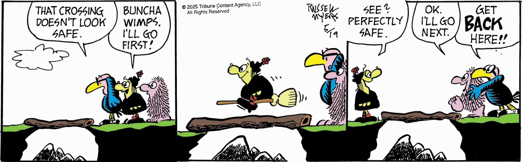 Fictional character OCR: THAT CROSSING DOESN'T LOOK SAFE. BUNCHA WIMPS. I'LL GO FIRST! 2025 Tribune Content AgencyLLC All Rights Reserved RUSSEW SEE? MYERS PERFECTLY 519 SAFE. ??? OK. GET I'LL GO BACK NEXT. HERE!! THAT CROSSING DOESN'T LOOK SAFE . BUNCHA WIMPS . I'LL GO FIRST ! 2025 Tribune Content AgencyLLC All Rights Reserved RUSSEW SEE ? MYERS PERFECTLY 519 SAFE . ??? OK . GET I'LL GO BACK NEXT . HERE !!