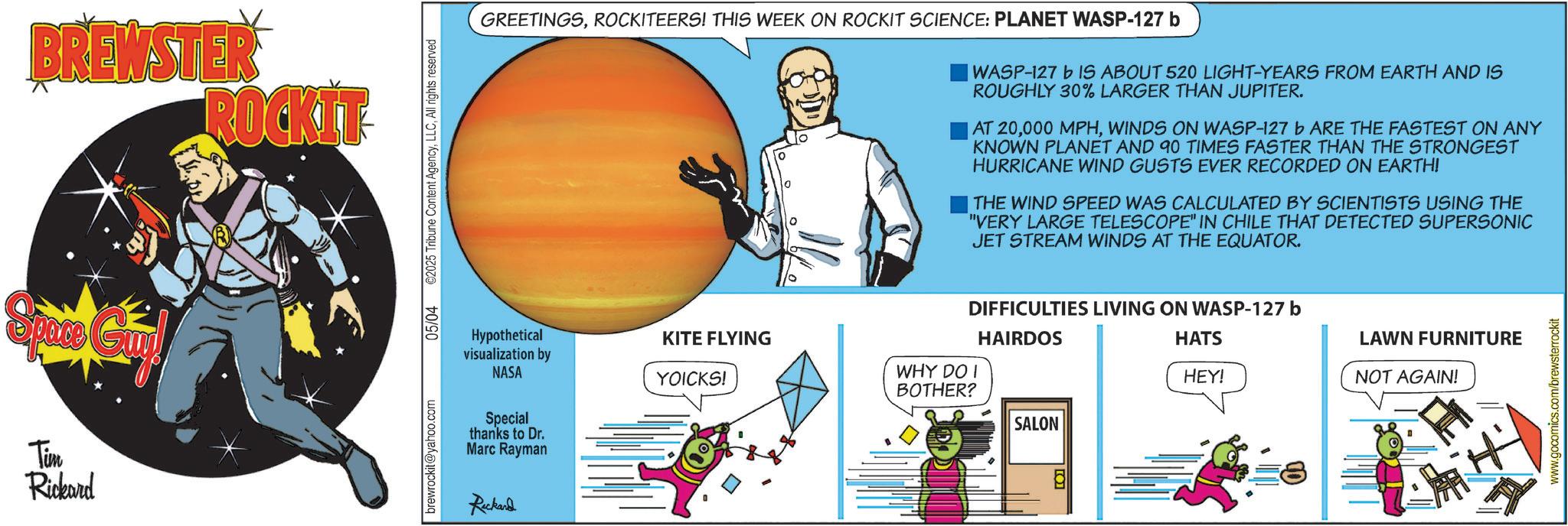 Comics OCR: BREWSTER ROCKIT Tim Rickard brewrockit@yahoo.com 05/04 ©2025 Tribune Content AgencyAll rights reserved GREETINGSROCKITEERS! THIS WEEK ON ROCKIT SCIENCE: PLANET WASP-127 b WASP-127 b IS ABOUT 520 LIGHT-YEARS FROM EARTH AND IS ROUGHLY 30% LARGER THAN JUPITER. |AT 20WINDS ON WASP-127 b ARE THE FASTEST ON ANY KNOWN PLANET AND 90 TIMES FASTER THAN THE STRONGEST HURRICANE WIND GUSTS EVER RECORDED ON EARTH! THE WIND SPEED WAS CALCULATED BY SCIENTISTS USING THE "VERY LARGE TELESCOPE" IN CHILE THAT DETECTED SUPERSONIC JET STREAM WINDS AT THE EQUATOR. Hypothetical visualization by NASA Special thanks to Dr. Marc Rayman Richard DIFFICULTIES LIVING ON WASP-127 b KITE FLYING HAIRDOS YOICKS! WHY DO I BOTHER? SALON HATS HEY! =8 LAWN FURNITURE NOT AGAIN! www.gocomics.com/brewsterrockit BREWSTER ROCKIT Tim Rickard brewrockit@yahoo.com 05/04 © 2025 Tribune Content AgencyAll rights reserved GREETINGSROCKITEERS ! THIS WEEK ON ROCKIT SCIENCE : PLANET WASP - 127 b WASP - 127 b IS ABOUT 520 LIGHT - YEARS FROM EARTH AND IS ROUGHLY 30 % LARGER THAN JUPITER . | AT 20000 MPHWINDS ON WASP - 127 b ARE THE FASTEST ON ANY KNOWN PLANET AND 90 TIMES FASTER THAN THE STRONGEST HURRICANE WIND GUSTS EVER RECORDED ON EARTH ! THE WIND SPEED WAS CALCULATED BY SCIENTISTS USING THE " VERY LARGE TELESCOPE " IN CHILE THAT DETECTED SUPERSONIC JET STREAM WINDS AT THE EQUATOR . Hypothetical visualization by NASA Special thanks to Dr. Marc Rayman Richard DIFFICULTIES LIVING ON WASP - 127 b KITE FLYING HAIRDOS YOICKS ! WHY DO I BOTHER ? SALON HATS HEY ! = 8 LAWN FURNITURE NOT AGAIN ! www.gocomics.com/brewsterrockit