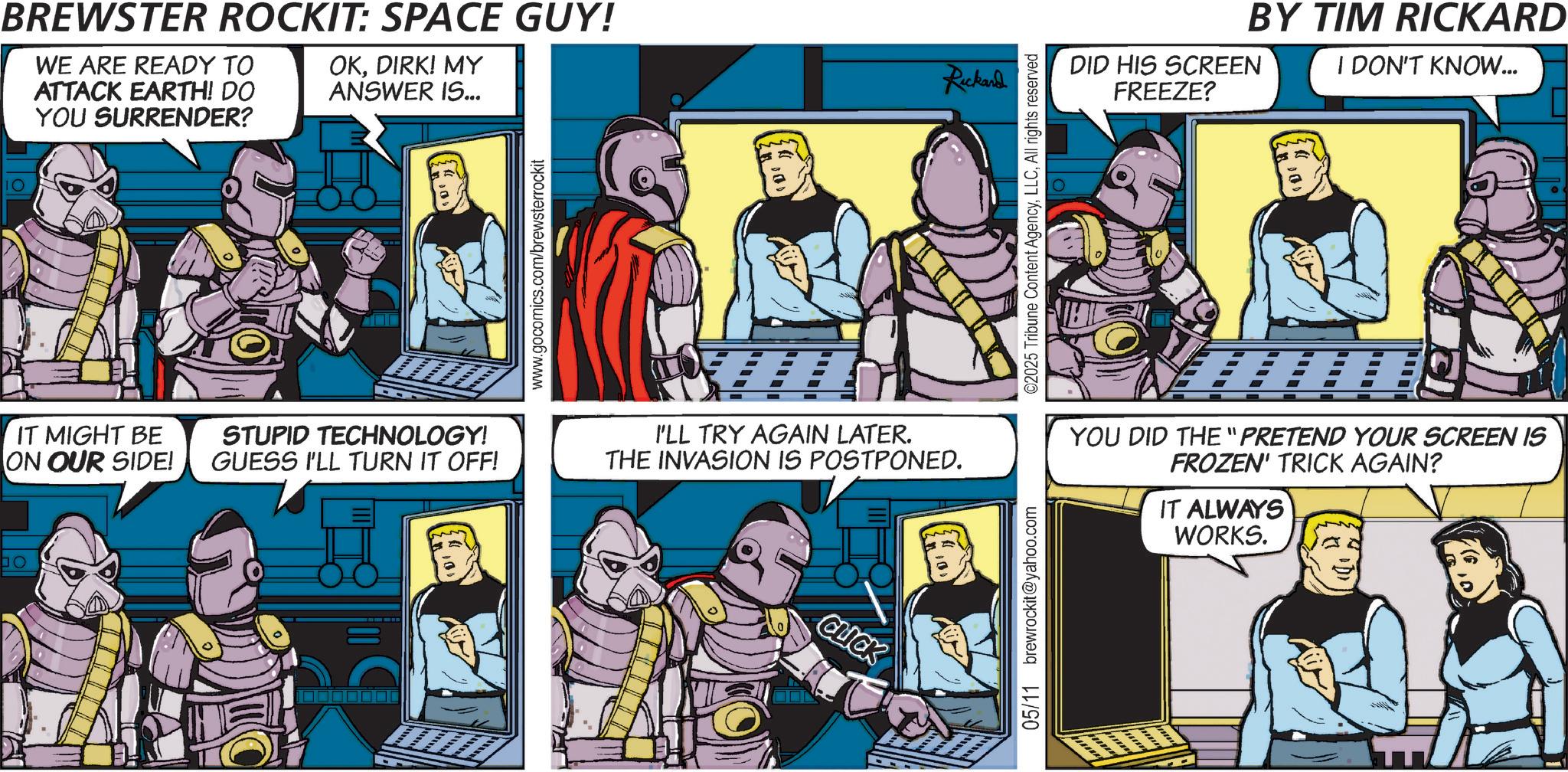Hero OCR: bo BREWSTER ROCKIT: SPACE GUY! WE ARE READY TO ATTACK EARTH! DO YOU SURRENDER? OKDIRK! MY ANSWER IS... IT MIGHT BE ON OUR SIDE! STUPID TECHNOLOGY! GUESS I'LL TURN IT OFF! www.gocomics.com/brewsterrockit I'LL TRY AGAIN LATER. THE INVASION IS POSTPONED. CLICK 05/11 brewrockit@yahoo.com Rickard ©2025 Tribune Content AgencyAll rights reserved BY TIM RICKARD DID HIS SCREEN FREEZE? I DON'T KNOW... YOU DID THE "PRETEND YOUR SCREEN IS FROZEN' TRICK AGAIN? IT ALWAYS WORKS. bo BREWSTER ROCKIT : SPACE GUY ! WE ARE READY TO ATTACK EARTH ! DO YOU SURRENDER ? OKDIRK ! MY ANSWER IS ... IT MIGHT BE ON OUR SIDE ! STUPID TECHNOLOGY ! GUESS I'LL TURN IT OFF ! www.gocomics.com/brewsterrockit I'LL TRY AGAIN LATER . THE INVASION IS POSTPONED . CLICK 05/11 brewrockit@yahoo.com Rickard © 2025 Tribune Content AgencyAll rights reserved BY TIM RICKARD DID HIS SCREEN FREEZE ? I DON'T KNOW ... YOU DID THE " PRETEND YOUR SCREEN IS FROZEN ' TRICK AGAIN ? IT ALWAYS WORKS .