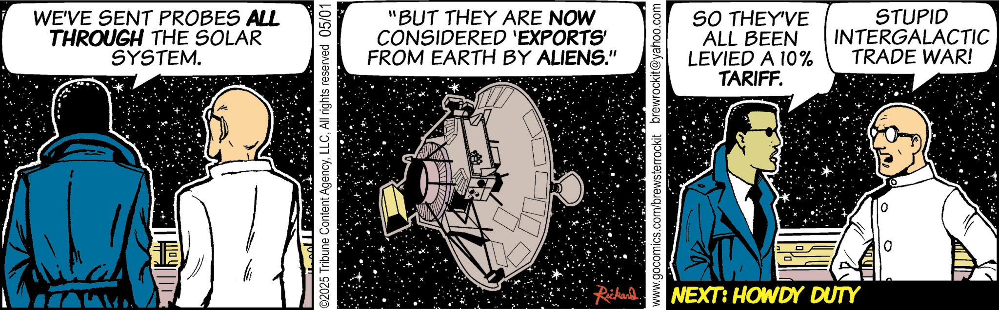 Animated cartoon OCR: WE'VE SENT PROBES ALL THROUGH THE SOLAR SYSTEM. ©2025 Tribune Content AgencyAll rights reserved 05/01 T "BUT THEY ARE NOW CONSIDERED 'EXPORTS' FROM EARTH BY ALIENS." www.gocomics.com/brewsterrockit brewrockit@yahoo.com SO THEY'VE ALL BEEN LEVIED A 10% STUPID INTERGALACTIC TRADE WAR! TARIFF. Rickard NEXT: HOWDY DUTY WE'VE SENT PROBES ALL THROUGH THE SOLAR SYSTEM . © 2025 Tribune Content AgencyAll rights reserved 05/01 T " BUT THEY ARE NOW CONSIDERED ' EXPORTS ' FROM EARTH BY ALIENS . " www.gocomics.com/brewsterrockit brewrockit@yahoo.com SO THEY'VE ALL BEEN LEVIED A 10 % STUPID INTERGALACTIC TRADE WAR ! TARIFF . Rickard NEXT : HOWDY DUTY