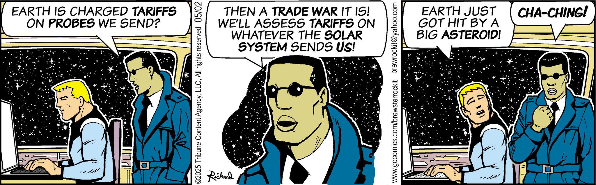 Fictional character OCR: EARTH IS CHARGED TARIFFS ON PROBES WE SEND? THEN A TRADE WAR IT IS! WE'LL ASSESS TARIFFS ON WHATEVER THE SOLAR SYSTEM SENDS US! ©2025 Tribune Content AgencyAll rights reserved 05/02 Rickard www.gocomics.com/brewsterrockit brewrockit@yahoo.com EARTH JUST GOT HIT BY A BIG ASTEROID! CHA-CHING! EARTH IS CHARGED TARIFFS ON PROBES WE SEND ? THEN A TRADE WAR IT IS ! WE'LL ASSESS TARIFFS ON WHATEVER THE SOLAR SYSTEM SENDS US ! © 2025 Tribune Content AgencyAll rights reserved 05/02 Rickard www.gocomics.com/brewsterrockit brewrockit@yahoo.com EARTH JUST GOT HIT BY A BIG ASTEROID ! CHA - CHING !