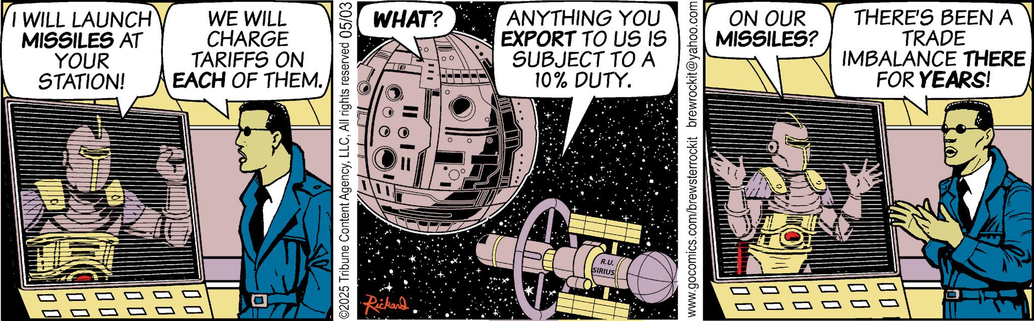 Animation OCR: I WILL LAUNCH MISSILES AT YOUR STATION! WE WILL CHARGE TARIFFS ON EACH OF THEM. ©2025 Tribune Content AgencyAll rights reserved 05/03 WHAT? •Rickard ? 100 ANYTHING YOU EXPORT TO US IS SUBJECT TO A 10% DUTY. R.U. SIRIUS www.gocomics.com/brewsterrockit brewrockit@yahoo.com ON OUR MISSILES? THERE'S BEEN A TRADE IMBALANCE THERE FOR YEARS! 00 100 I WILL LAUNCH MISSILES AT YOUR STATION ! WE WILL CHARGE TARIFFS ON EACH OF THEM . © 2025 Tribune Content AgencyAll rights reserved 05/03 WHAT ? • Rickard ? 100 ANYTHING YOU EXPORT TO US IS SUBJECT TO A 10 % DUTY . R.U. SIRIUS www.gocomics.com/brewsterrockit brewrockit@yahoo.com ON OUR MISSILES ? THERE'S BEEN A TRADE IMBALANCE THERE FOR YEARS ! 00 100