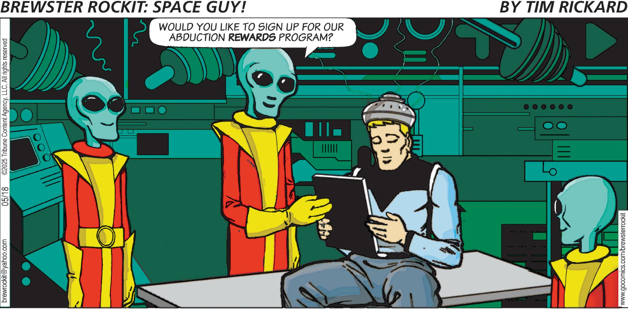 Graphic design OCR: brewrockit@yahoo.com 05/18 ©2025 Tribune Content AgencyAll rights reserved BREWSTER ROCKIT: SPACE GUY! WOULD YOU LIKE TO SIGN UP FOR OUR ABDUCTION REWARDS PROGRAM? www.gocomics.com/brewsterrockit BY TIM RICKARD brewrockit@yahoo.com 05/18 © 2025 Tribune Content AgencyAll rights reserved BREWSTER ROCKIT : SPACE GUY ! WOULD YOU LIKE TO SIGN UP FOR OUR ABDUCTION REWARDS PROGRAM ? www.gocomics.com/brewsterrockit BY TIM RICKARD