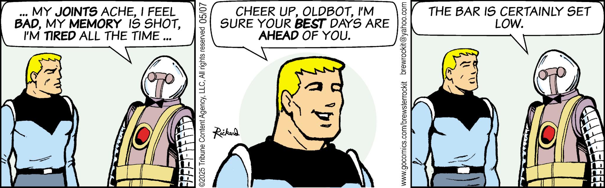 Graphics OCR: ... MY JOINTS ACHEI FEEL BADI'M TIRED ALL THE TIME .. ••• ©2025 Tribune Content AgencyAll rights reserved 05/07 Rickard CHEER UPI'M SURE YOUR BEST DAYS ARE AHEAD OF YOU. www.gocomics.com/brewsterrockit brewrockit@yahoo.com THE BAR IS CERTAINLY SET LOW. 11 ... MY JOINTS ACHEI FEEL BADMY MEMORY IS SHOTI'M TIRED ALL THE TIME .. ••• © 2025 Tribune Content AgencyAll rights reserved 05/07 Rickard CHEER UPI'M SURE YOUR BEST DAYS ARE AHEAD OF YOU . www.gocomics.com/brewsterrockit brewrockit@yahoo.com THE BAR IS CERTAINLY SET LOW . 11
