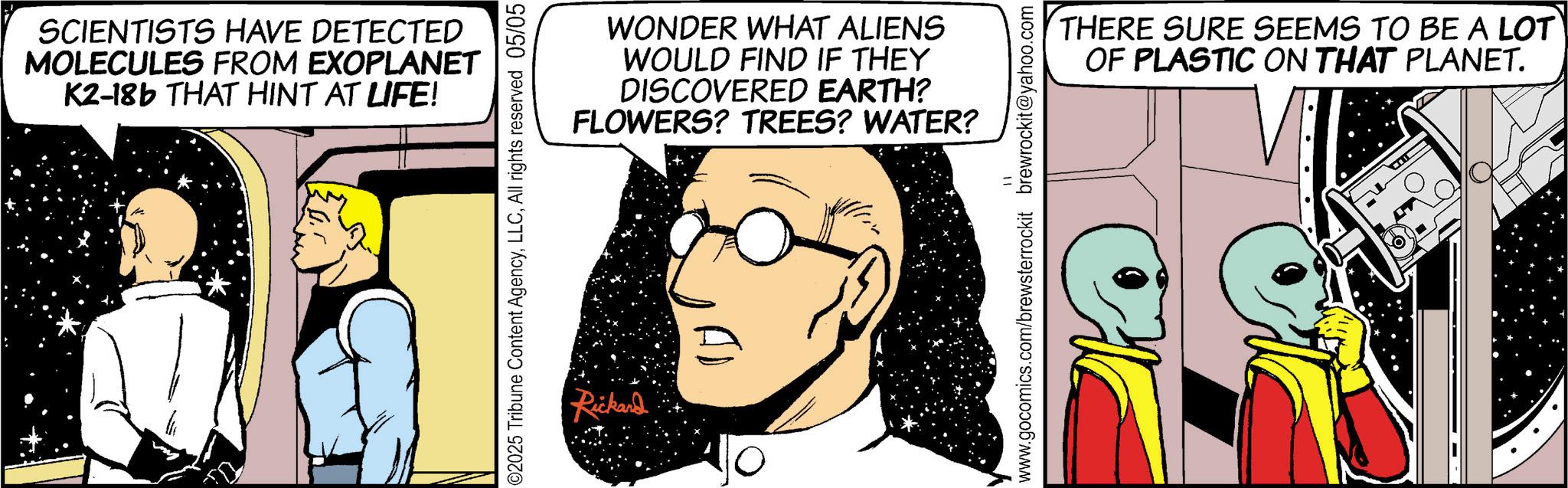 Graphics OCR: SCIENTISTS HAVE DETECTED MOLECULES FROM EXOPLANET K2-18b THAT HINT AT LIFE! ©2025 Tribune Content AgencyAll rights reserved 05/05 WONDER WHAT ALIENS WOULD FIND IF THEY DISCOVERED EARTH? FLOWERS? TREES? WATER? Rickard AD www.gocomics.com/brewsterrockit brewrockit@yahoo.com THERE SURE SEEMS TO BE A LOT OF PLASTIC ON THAT PLANET. SCIENTISTS HAVE DETECTED MOLECULES FROM EXOPLANET K2-18b THAT HINT AT LIFE ! © 2025 Tribune Content AgencyAll rights reserved 05/05 WONDER WHAT ALIENS WOULD FIND IF THEY DISCOVERED EARTH ? FLOWERS ? TREES ? WATER ? Rickard AD www.gocomics.com/brewsterrockit brewrockit@yahoo.com THERE SURE SEEMS TO BE A LOT OF PLASTIC ON THAT PLANET .