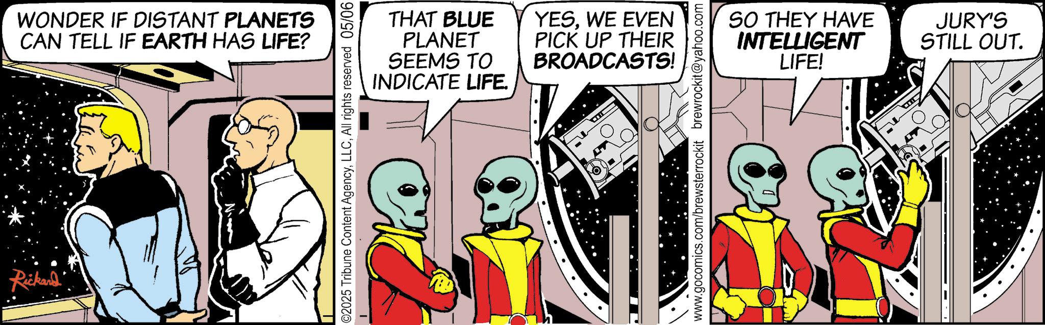 Graphic design OCR: Rickard' WONDER IF DISTANT PLANETS CAN TELL IF EARTH HAS LIFE? THAT BLUE PLANET SEEMS TO INDICATE LIFE. YESWE EVEN PICK UP THEIR BROADCASTS! 02025 Tribune Content AgencyAll rights reserved 05/06 www.gocomics.com/brewsterrockit brewrockit@yahoo.com SO THEY HAVE INTELLIGENT LIFE! JURY'S STILL OUT. Rickard ' WONDER IF DISTANT PLANETS CAN TELL IF EARTH HAS LIFE ? THAT BLUE PLANET SEEMS TO INDICATE LIFE . YESWE EVEN PICK UP THEIR BROADCASTS ! 02025 Tribune Content AgencyAll rights reserved 05/06 www.gocomics.com/brewsterrockit brewrockit@yahoo.com SO THEY HAVE INTELLIGENT LIFE ! JURY'S STILL OUT .