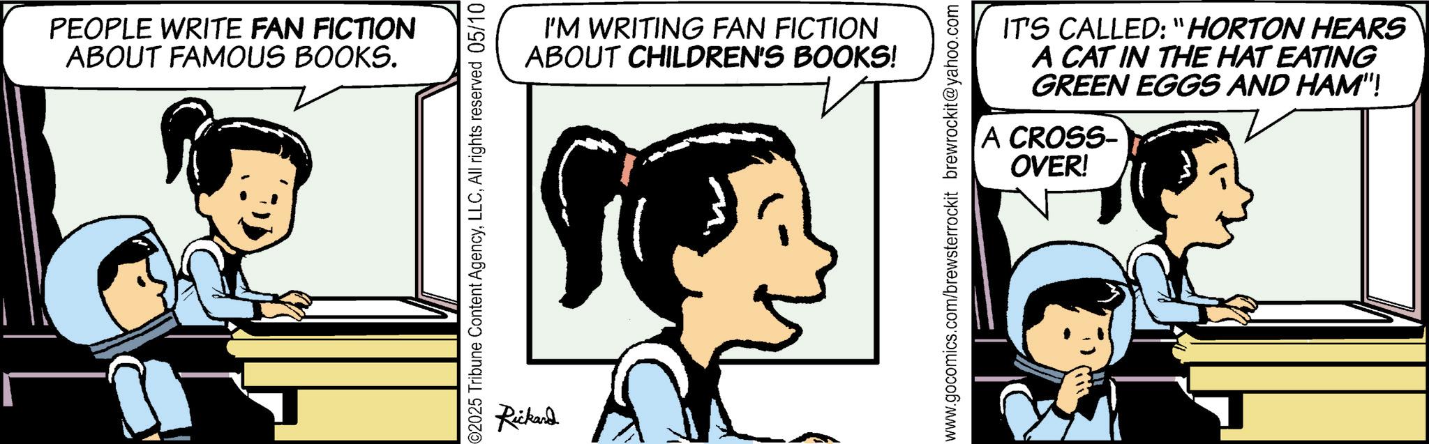 Gesture OCR: PEOPLE WRITE FAN FICTION ABOUT FAMOUS BOOKS. 2025 Tribune Content AgencyAll rights reserved 05/10 Rickard I'M WRITING FAN FICTION ABOUT CHILDREN'S BOOKS! IT'S CALLED: "HORTON HEARS A CAT IN THE HAT EATING GREEN EGGS AND HAM"! A CROSS- OVER! www.gocomics.com/brewsterrockit brewrockit@yahoo.com PEOPLE WRITE FAN FICTION ABOUT FAMOUS BOOKS . 2025 Tribune Content AgencyAll rights reserved 05/10 Rickard I'M WRITING FAN FICTION ABOUT CHILDREN'S BOOKS ! IT'S CALLED : " HORTON HEARS A CAT IN THE HAT EATING GREEN EGGS AND HAM " ! A CROSS- OVER ! www.gocomics.com/brewsterrockit brewrockit@yahoo.com